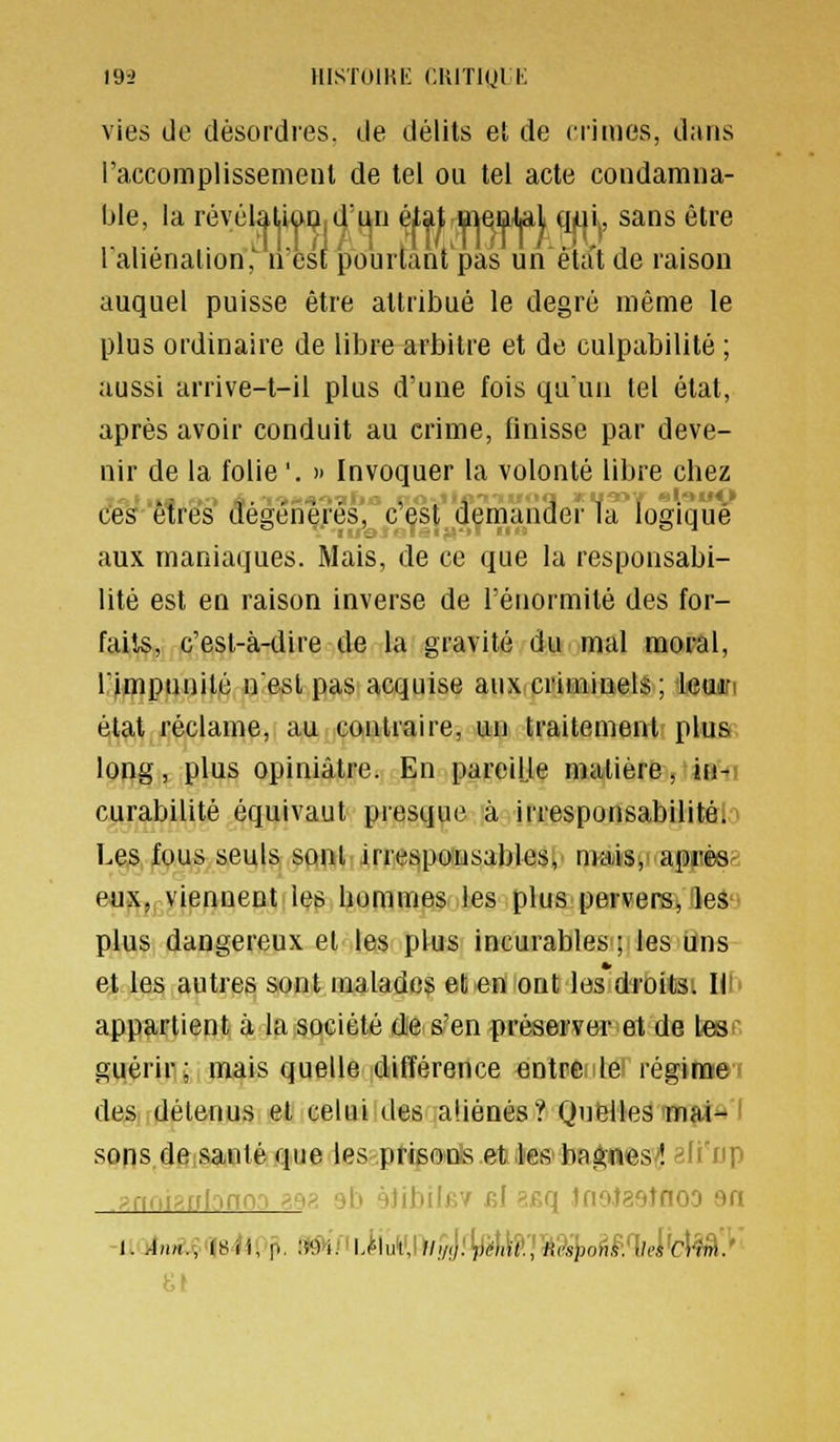 vies (Je désordres, de délits et de crimes, dans l'accomplissenienl de tel ou tel acte coudamua- ble, la révéla^i(j>Pjd'L\ii éiat lîMsDital qui,, sans être raliénalion,'' ivès^ po'urlant'pas un êta't de raison auquel puisse être attribué le degré même le plus ordinaire de libre arbitre et de culpabilité ; aussi arrive-t-il plus d'une fois qu'un tel état, après avoir conduit au crime, finisse par deve- nir de la folie '. » Invoquer la volonté libre chez ces'êtres dégéiie.rés' c'est dernaucler la logique aux maniaques. Mais, de ce que la responsabi- lité est en raison inverse de l'énormilé des for- faits, c'est-à-dire de la gravité du mal moral, rimpunilé n'est pas acquise aux criminels ; ieuin état réclame, au contraire, un traitement plus long, plus opiniâtre. En pareilje matière, ie-ti curabilité équivaut presque à irresponsabilitôl^ Les fous seuls sont irrespousables, mais,' apiièsi eux, viennent les hommes les plus pervers, les plus dangereux et les plus incurables ; les uns et les autres sont malades et en ont les droits. H^' appartient à la société dies'en préserver et de lesr guérir; mais quelle différence entre le régim:ef deândélenus et celui desalièDés? Quelles m^d^l sons de santé que les prieo'i^.etiilie&ba^nes'^ ali'up .y.rioi:^.nlonn:i aen ub yJibilBV bJ ^.eq tfiofaeînoD an