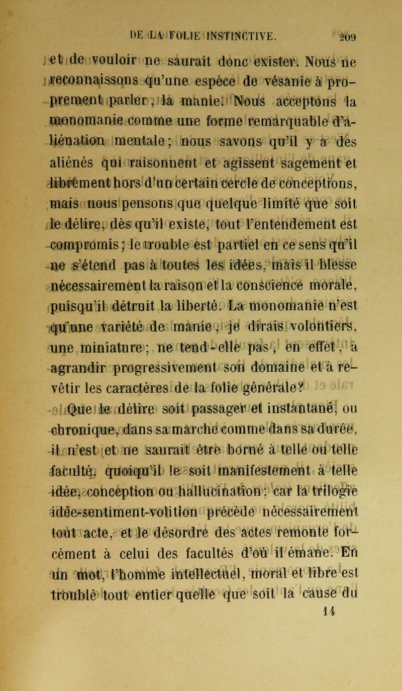 DE iLAtIFOlJE fNSTHSCTIVE. *^9 .eti.de vouloir ne saurait donc exister. NoiiS ne jiïeconnaissons qu'une espèce de vésanie à pro- ,-prenfltent parler, la manie. Nous acceptons la ffionomanie comme une forme remarquable d'a- liénation mentale; nous savons qu'il y a des aliénés qui raisonnent et agissent sagement et ^librement hors d'un certain cercle de conceptions, mais nous pensons que quelque limité que soit le délire, dès qu'il existe, tout l'entendement est -compromis ; le uouble est partiel en ce sens qu'il ne s'étend pas à toutes les idées, mais il blesse nécessairement la raison et la conscience morale, .puisqu'il détruit la liberté. La monomanie n'est K^tf'Qne variété de manie,-je dirais volontiers, une miniature; ne tend-elle pas, en effet Va agrandir progressivement soiï domaine et à re*- vêtir les caractères de la folie générale? J^ 31^'' ' Que le délire soit passager et instantâftë^ ou chronique, dans sa marche comme dans sa durée, il n'est et ne saurait être borné à telle ou telle iacultq, quoiqu'il !e soit manifestement à telle 4ftéeQ^cotiception ou hallucination; car la trilogie idôe-sentiment-volition précède nécessairement tout acte,- et le désordre des actes remonte for-^ cément à celui des facultés d'où il émane. En dn ihot, l'homme intellectuel, moral et libre est troublé tout entier quelle que soit la cause du