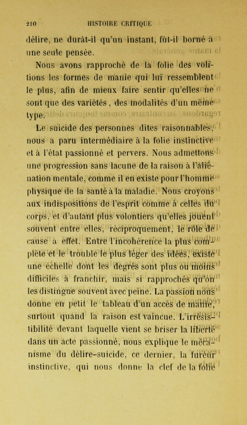 ilO IIISTOIRK r.RfTIQUE délire, ne duràt-il qu'un instant, fut-il borné à une seule pensée. Nous avons rapproché de la folie des vou- lions les formes de manie qui lui ressemblent le plus, afin de mieux faire sentir qu'elles ne sont que des variétés, des modalités d'un mèhfte' type. .lat;-]-^'! Le suicide des personnes dites raisonnables; nous a paru intermédiaire à la folie instinctive et à l'état passionné et pervers. Nous admettons ■ ime progression sans lacune de la raison à l'âliê- nation mentale, comme il en existe pour l'hommll' physique de la santé à la maladie. Nous croyons ' aux indispositions de l'esprit comme à celles 'dW'i corps, et d'autant plus volontiers qu'elles jduent souvent entre elles, réciproquement, le rôle dé cause à effet. Entre l'incohérence la plus tlo'ft'i- plète et le trouble le plus léger des idéé^,''ë^iéifé?'f une échelle dont les degrés sont plus oii mcilH^'' difficiles à franchir, mais si rapprochés qiï''6n' les distingue souvent avec peine. La passion nëitë'' donne en petit le tableau d'un accès de mïiHi'é'/' surtout quand la raison est vaincue. L'irrëéi's-*' tibilité devant laquelle vient se briser lalibè'Hé' dans un acte passionné, nous explique le mêt!af-'^ nisme du délire-suicide, ce dernier, la ful''è(fr*' instinctive, qui nous donne la clef de la foli'é '