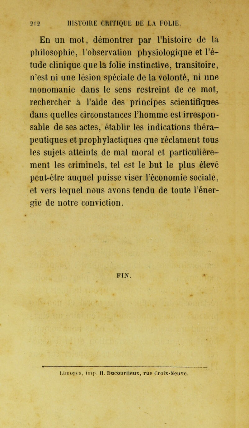 En un mot, démontrer par l'histoire de la philosophie, l'observation physiologique et l'é- tude clinique que la folie instinctive, transitoire, n'est ni une lésion spéciale de la volonté, ni une raonomanie dans le sens restreint de ce mot, rechercher à l'aide des principes scientiflqnes dans quelles circonstances l'homme est irrespon- sable de ses actes, établir les indications théra- peutiques et prophylactiques que réclament tous les sujets atteints de mal moral et particulière- ment les criminels, tel est le but le plus élevé peut-être auquel puisse viser l'économie sociale, et vers lequel nous avons tendu de toute l'éner- gie de notre conviction. FIN. l.inioRis, imp H. DurourlicuT, rue l'.roix-NeuTC.