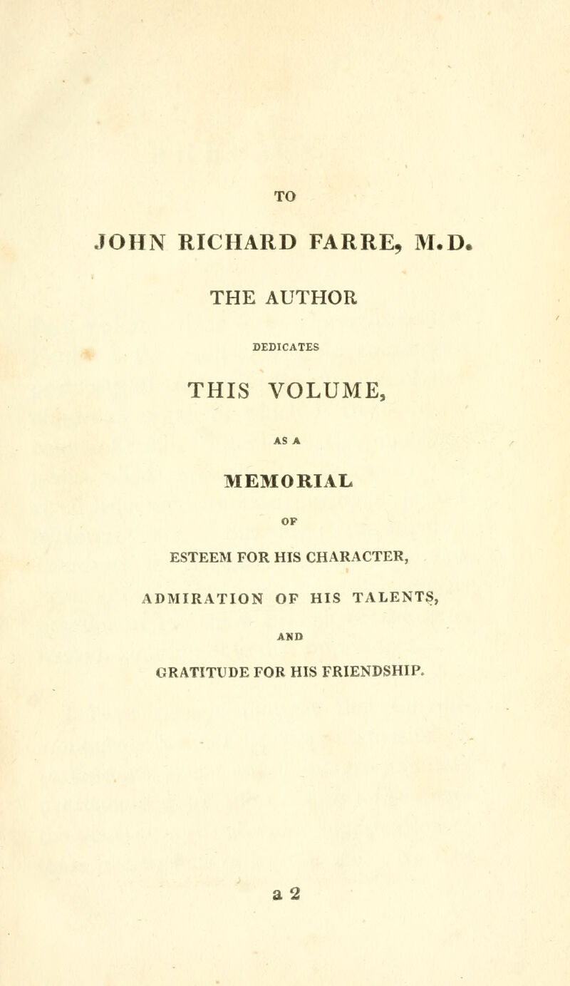 TO JOHN RICHARD FARRE, M.D. THE AUTHOR DEDICATES THIS VOLUME, AS A MEMORIAL OF ESTEEM FOR HIS CHARACTER, ADMIRATION OF HIS TALENTS, AMD GRATITUDE FOR HIS FRIENDSHIP. a2