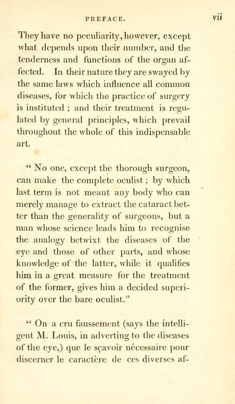 PREFACE, Vll They have no peculiarity, however, except what depends upon their number, and the tenderness and functions of the organ af- fected. In their nature they are swayed by the same laws which influence all common diseases, for which the practice of surgery is instituted ; and their treatment is regu- lated by general principles, which prevail throughout the whole of this indispensable art.  No one, except the thorough surgeon, can make the complete oculist; by which last term is not meant any body who can merely manage to extract the cataract bet- ter than the generality of surgeons, but a man whose science leads him to recognise the analogy betwixt the diseases of the eye and those of other parts, and whose knowledge of the latter, while it qualifies him in a great measure for the treatment of the former, gives him a decided superi- ority over the bare oculist.  On a cru faussement (says the intelli- gent M. Louis, in adverting to the diseases of the eye,) que le scavoir necessaire pour discerner le caractere de ces diverses af-