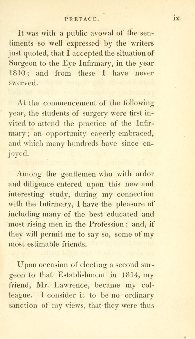 It was with a public avowal of the sen- timents so well expressed by the writers just quoted, that I accepted the situation of Surgeon to the Eye Infirmary, in the year 1810; and from these I have never swerved. At the commencement of the following year, the students of surgery were first in- vited to attend the practice of the Infir- mary ; an opportunity eagerly embraced, and which many hundreds have since en- joyed. Among the gentlemen who with ardor and diligence entered upon this new and interesting study, during my connection with the Infirmary, I have the pleasure of including many of the best educated and most rising men in the Profession; and, if they will permit me to say so, some of my most estimable friends. Upon occasion of electing a second sur- geon to that Establishment in 1814, my friend, Mr. Lawrence, became my col- league. I consider it to be no ordinary sanction of my views, that they were thus