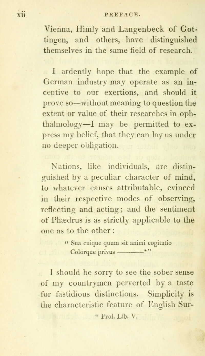Vienna, Himly and Langenbeck of Got- tingen, and others, have distinguished themselves in the same field of research. I ardently hope that the example of German industry may operate as an in- centive to our exertions, and should it prove so—without meaning to question the extent or value of their researches in oph- thalmology—I may be permitted to ex- press my belief, that they can la}T us under no deeper obligation. Nations, like individuals, are distin- guished by a peculiar character of mind, to whatever -auses attributable, evinced in their respective modes of observing, reflecting and acting; and the sentiment of Phredrus is as strictly applicable to the one as to the other :  Sua cuique quum sit animi cogitatio Colorque privus * I should be sorry to see the sober sense of my countrymen perverted by a taste for fastidious distinctions. Simplicity is the characteristic feature of English Sur-