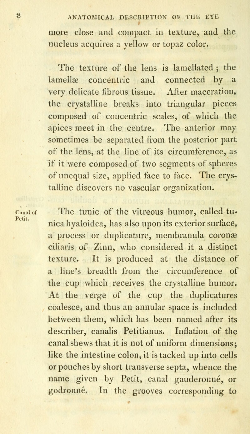 i more close and compact in texture, and the nucleus acquires a yellow or topaz color. The texture of the lens is lamellated ; the lamellae concentric and connected by a very delicate fibrous tissue. After maceration, the crystalline breaks into triangular pieces composed of concentric scales, of which the apices meet in the centre. The anterior may sometimes be separated from the posterior part of the lens, at the line of its circumference, as if it were composed of two segments of spheres of unequal size, applied face to face. The crys- talline discovers no vascular organization. canal of The tunic of the vitreous humor, called tu- nica hyaloidea, has also upon its exterior surface, a process or duplicative, membranula coronae ciliaris of Zinn, who considered it a distinct texture. It is produced at the distance of a line's breadth from the circumference of the cup which receives the crystalline humor. At the verge of the cup the duplicatures coalesce, and thus an annular space is included between them, which has been named after its describer, canalis Petitianus. Inflation of the canal shews that it is not of uniform dimensions j like the intestine colon, it is tacked up into cells or pouches by short transverse septa, whence the name given by Petit, canal gauderonne, or godronne. In the grooves corresponding to