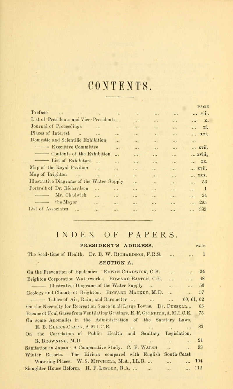 CONTENTS PAGE Prefaee ... ... ... ... ... ... ... ,„ Tii;. List of Presidents and Vice-Presidents... ... ... ... ... x. Journal of Proceedings ... ... ... ... ... ... xi. Places of Interest .. ... ... ... .. ... ... xvi. Domestic and Scientific Exhibition Executive Committee ... ... ... ... ... xvii. Contents of the Exhibition ... ... ... ... ... xviii, List of Exhibitors ... ... ... ... ... ... xx. Map of the Royal Pavilion ... ... ... ... ... ... xvii. Map of Brighton ... ... ... ... ... ... ... xxx. Illustrative Diagrams of the Water Supply ... ... ... ... 56 Portrait of Dr. Richardson ... ... ... ... ... ... 1 Mr. Chadwick ... ... ... ... ... ... 24 the Mayor ... ... ... ... ... ... 295 List of Associates ... ... ... ... ... ... ... 389 INDEX OF PAPERS. PRESIDENT'S ADDRESS. page The Seed-time of Health. Dr. B. W. Richardson, F.R.S. ... ... 1 SECTION A. On the Prevention of Epidemics. Edwin Chadwick, C.B. ... ... 24 Brighton Corporation Waterworks. Edward Easton, C.E. ... ... 48 Illustrative Diagrams of the Water Supply ... ... ... 56 Geology nnd Climate of Brighton. Edward Mackey, M.D. ... ... 57 Tables of Air, Rain, and Barometer ... ... ... GO, 61, 62 On the Necessity for Recreation Space in all Large Towns. Dr. Fussell... 65 Escape of Foul Gases from Ventilating Gratings. E. F. Griffith,A.M.I.C.E. 75 On some Anomalies in the Administration of tho Sanitary Laws. E. B. Ellice-Clark, A.M.I.C.E. ... ... .. ... 83 On the Correlation of Public Health and Sanitary Legislation. R. Browning, M.D. ... ... ... ... ... ... 91 Sanitation in Japan : A Comparative Study. C. F.Walsh ... .. 93 Winter Resorts. The Riviera compared with English South-Coast Watering Places. W. S. Mitchell, M.A., LL.B. ... ... ... 101 Slaughter House Reform. H. F. Lester, B.A ... ... 112