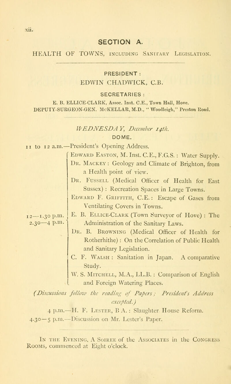 HEALTH OF TOWN'S, including Sanitary Legislation. PRESIDENT : EDWIN CHADWICK, C.B. SECRETARIES : E. B. ELLICECLARK, Assoc. IDst. C.E., Town Hall, Hove. DEPUTY-SURGEON-GEN. McKELLAR, M.D.,  Woodleigh, Preston Road. WEDNESDA V, December 14th. DOME. 11 to 12 a.m.—President's Opening Address. ' Edward Easton, M. Inst. C.E., F.G.S. : Water Supply. Dr. Mackey : Geology and Climate of Brighton, from a Health point of view. Dr. Fussell (Medical Officer of Health for East Sussex) : Recreation Spaces in Large Towns. Edward F. Griffith, C.E.: Escape of Gases from Ventilating Covers in Towns. E. B. Ellice-Clark (Town Surveyor of Hove) : The Administration of the Sanitary Laws. Dr. B. Browning (Medical Officer of Health for Rotherhithe) : On the Correlation of Public Health and Sanitary Legislation. C. F. Walsh : Sanitation in Japan. A comparative Study. W. S. Mitchell, M.A., LL.B. : Comparison of English and Foreign Watering Places. (Discussions follow the reading of Papers; President's Address excepted.) 4 p.m.—H. F. Lester, B A. : Slaughter House Reform. 4.30—5 p.m.—Discussion on Mr. Lester's Paper. 12—1.30 p.m 2.30—4 p.m.  In the Evening. A Soiree of the Associates in the Congress Rooms, commenced at Eis^ht o'clock.