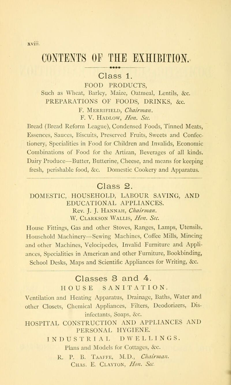 Class 1. FOOD PRODUCTS, Such as Wheat, Barley, Maize, Oatmeal, Lentils, &c. PREPARATIONS OF FOODS, DRINKS, &c. F. Merrifield, Chairman. F. V. Hadlow, Hon. Sec. Bread (Bread Reform League), Condensed Foods, Tinned Meats, Essences, Sauces, Biscuits, Preserved Fruits, Sweets and Confec- tionery, Specialities in Food for Children and Invalids, Economic Combinations of Food for the Artizan, Beverages of all kinds. Dairy Produce—Butter, Butterine, Cheese, and means for keeping fresh, perishable food, &c. Domestic Cookery and Apparatus. Class 2. DOMESTIC, HOUSEHOLD, LABOUR SAVING, AND EDUCATIONAL APPLIANCES. Rev. J. J. Hannah, Chairman. W. Clarkson Wallis, Hon. Sec. House Fittings, Gas and other Stoves, Ranges, Lamps, Utensils, Household Machinery—Sewing Machines, Coffee Mills, Mincing and other Machines, Velocipedes, Invalid Furniture and Appli- ances, Specialities in American and other Furniture, Bookbinding, School Desks, Maps and Scientific Appliances for Writing, &c. Classes 3 and 4. HOUSE SANITATION. Ventilation and Heating Apparatus, Drainage, Baths, Water and other Closets, Chemical Appliances, Filters, Deodorizers, Dis- infectants, Soaps, &c. HOSPITAL CONSTRUCTION AND APPLIANCES AND PERSONAL HYGIENE. INDUSTRIAL DWELLINGS. Plans and Models for Cottages, &c. R. P. B. Taaffe, M.D., Chairman. Chas. E. Clayton, Hon. Sec.