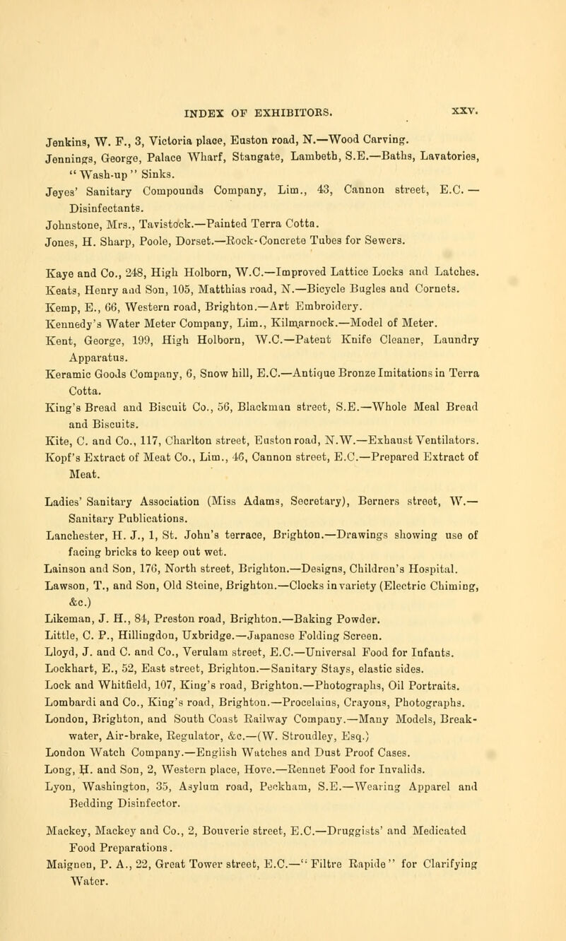 Jenkins, W. F., 3, Victoria plaGe, Euston road, N.—Wood Carving. Jennings, George, Palace Wharf, Stangate, Lambeth, S.E.—Baths, Lavatories,  Wash-up  Sinks. Jeyes' Sanitary Compounds Company, Lim., 43, Cannon street, E.G. — Disinfectants. Johnstone, Mrs., Tavistock.—Painted Terra Cotta. Jones, H. Sharp, Poole, Dorset.—Rock-Concrete Tubes for Sewers. Kaye and Co., 248, High Holborn, W.C.—Improved Lattice Locks and Latches. Keats, Henry and Son, 105, Matthias road, N.— Bicycle Bugles and Cornets. Kemp, E., GG, Western road, Brighton.—Art Embroidery. Kennedy's Water Meter Company, Lim., Kilm.arnock.—Model of Meter. Kent, George, 199, High Holborn, W.C.—Patent Knife Cleaner, Laundry Apparatus. Keramic Goods Company, 6, Snow hill, E.C.—Antique Bronze Imitations in Terra Cotta. King's Bread and Biscuit Co., 56, Blackman street, S.E.—Whole Meal Bread and Biscuits. Kite, C. and Co., 117, Charlton street, Euston road, N.W.—Exhaust Ventilators. Kopf's Extract of Meat Co., Lim., 4G, Cannon street, E.C.—Prepared Extract of Meat. Ladies' Sanitary Association (Miss Adams, Secretary), Berners street, W.— Sanitary Publications. Lanchester, H. J., 1, St. John's terrace, Brighton.—Drawings showing use of facing bricks to keep out wet. Lainson and Son, 17G, North street, Brighton.—Designs, Children's Hospital. Lawson, T., and Son, Old Steine, Brighton.—Clocks in variety (Electric Chiming, &c.) Likeman, J. H., 84, Preston road, Brighton.—Baking Powder. Little, C. P., Hillingdon, Uxbridge.—Japanese Folding Screen. Lloyd, J. and C. and Co., Verulain street, E.C.—Universal Food for Infants. Lockhart, E., 52, East street, Brighton.—Sanitary Stays, elastic sides. Lock and Whitfield, 107, King's road, Brighton.—Photographs, Oil Portraits. Lombardi and Co., King's road, Brighton.—Proceluins, Crayons, Photographs. London, Brighton, and South Coast Railway Company.—Many Models, Break- water, Air-brake, Regulator, &c.—(W. Stroudley, Esq.) London Watch Company.—English Watches and Dust Proof Cases. Long, H- and Son, 2, Western place, Hove.—Rennet Food for Invalids. Lyon, Washington, 35, Asylum road, Peckham, S.E.—Wearing Apparel and Bedding Disinfector. Mackey, Mackey and Co., 2, Bouverie street, E.C.—Druggists' and Medicated Food Preparations. Maignen, P. A., 22, Great Tower street, E.C.— Filtre Rapide for Clarifying Water.