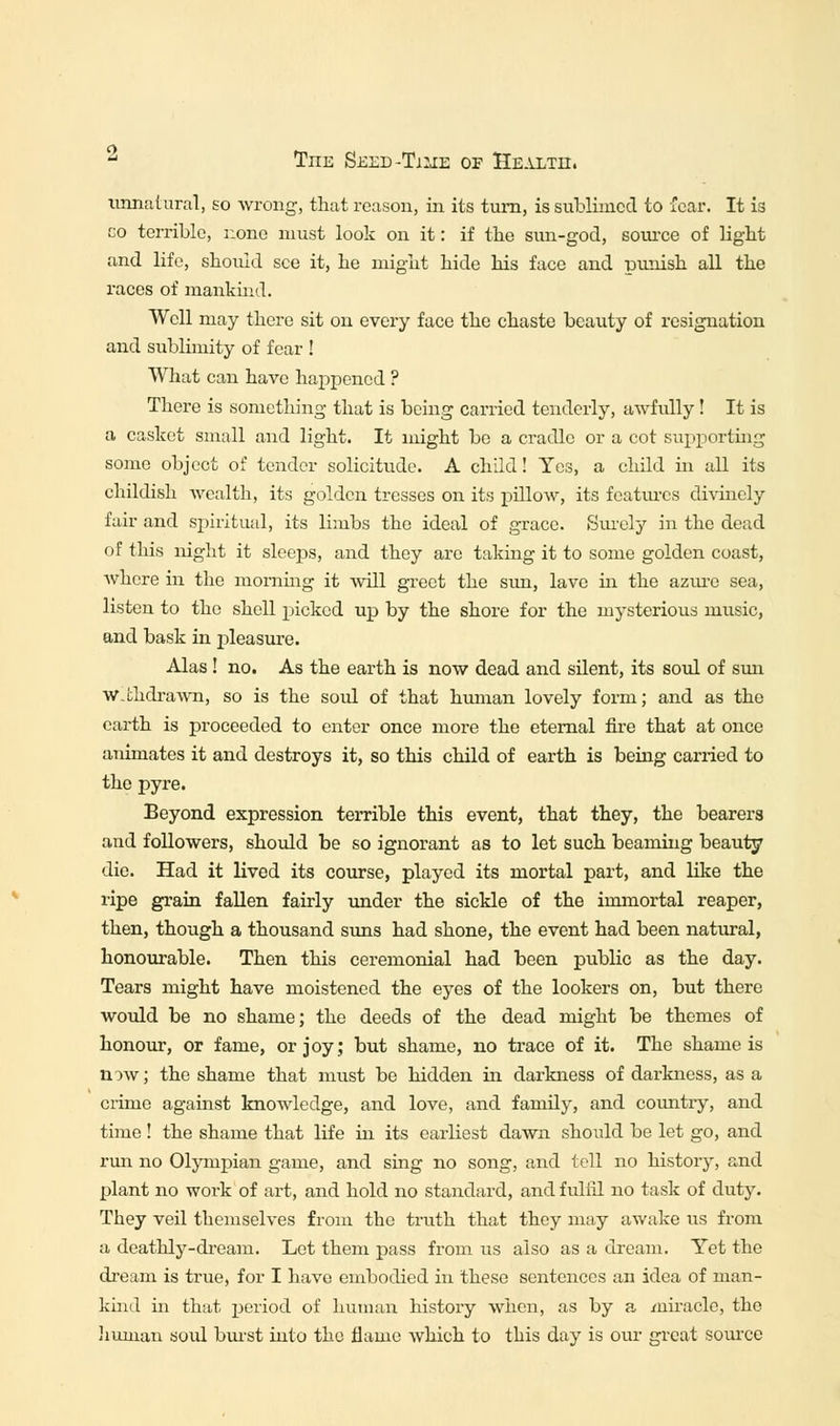 ^ Tiie Seed-Time of Healtii. unnatural, so wrong, that reason, in its turn, is sublimed to fear. It is co terrible, none must look on it: if the sun-god, source of light and life, should see it, he might hide his face and punish all the races of mankind. Well may there sit on every face the chaste beauty of resignation and sublimity of fear ! What can have happened ? There is something that is being carried tenderly, awfully! It is a casket small and light. It might be a cradle or a cot supporting some object of tender solicitude. A child! Yes, a child in all its childish wealth, its golden tresses on its pillow, its features divinely fair and spiritual, its limbs the ideal of grace. Surely in the dead of this night it sleeps, and they are taking it to some golden coast, where in the morning it will greet the sun, lave hi the azure sea, listen to the shell picked up by the shore for the mysterious music, and bask in pleasure. Alas ! no. As the earth is now dead and silent, its soul of sun w.thdrawn, so is the soid of that human lovely form; and as the earth is proceeded to enter once more the eternal fire that at once animates it and destroys it, so this child of earth is being carried to the pyre. Beyond expression terrible this event, that they, the bearers and followers, should be so ignorant as to let such beaming beauty die. Had it lived its course, played its mortal part, and like the ripe grain fallen fairly under the sickle of the immortal reaper, then, though a thousand suns had shone, the event had been natural, honourable. Then this ceremonial had been public as the day. Tears might have moistened the eyes of the lookers on, but there would be no shame; the deeds of the dead might be themes of honour, or fame, or joy; but shame, no trace of it. The shame is now; the shame that must be hidden in darkness of darkness, as a crime against knowledge, and love, and family, and country, and time! the shame that life hi its earliest dawn should be let go, and run no Olympian game, and sing no song, and tell no history, and plant no work of art, and hold no standard, and fulfil no task of duty. They veil themselves from the truth that they may awake us from a deathly-dream. Let them pass from us also as a dream. Yet the dream is true, for I have embodied in these sentences an idea of man- kind hi that period of human history when, as by a miracle, the human soul burst into the flame which to this day is our great source