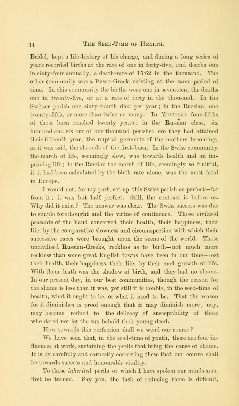 Bridel, kept a life-history of his charge, and during a long series of years recorded births at the rate of one in forty-five, and deaths one in sixty-four annually, a death-rate of 15*62 in the thousand. The other community was a Russo-Greek, existing at the same period of time. In this community the births were one in seventeen, the deaths one hi twenty-five, or at a rate of forty hi the thousand. In the Switzer parish one sixty-fourth died per year; in the Russian, one twenty-fifth, or more than twice as many. In Montreux four-fifths of those born reached twenty years; in the Russian class, six hundred and six out of one thousand perished ere they had attained thoir fifteenth year, the nuptial garments of the mothers becoming, as it was said, the shrouds of the first-born. In the Swiss community the march of life, seemingly slow, was towards health and an im- proving life; hi the Russian the march of life, seemingly so fruitful, if it had been calculated by the birth-rate alone, was the most fatal in Europe. I would not, for my part, set up this Swiss parish as perfect—far from it; it was but half perfect. Still, the contrast is before us. Why did it exist ? The answer was clear. The Swiss success was due to simple forethought and the virtue of continence. Those civilised peasants of the Vaud conserved then health, their happiness, their life, by the comparative slowness and circumspection with which then- successive races were brought upon the scene of the world. Those uncivilised Russian-Greeks, reckless as to birth—not much more reckless than some great English towns have been in our time—lost their health, then happiness, then life, by then mad growth of life. With them death was the shadow of birth, and they had no shame. In our present day, in our best communities, though the reason for the shame is less than it was, yet still it is double, in the seed-time of health, what it ought to be, or what it need to be. That the reason for it diminishes is proof enough that it may dimmish more; nay, may become refined to the delicacy of susceptibility of those who dared not let the sun behold then young dead. How towards this perfection shall we wend our course ? We have seen that, in the seed-time of youth, there are four in- fluences at work, sustaining the perils that bring the cause of shame. It is by carefully and earnestly correcting these that our course shall be towards success and honourable vitality. To those inherited perils of which I have spoken our minds musi first be turned. Say you, the task of reducing them is difficult,