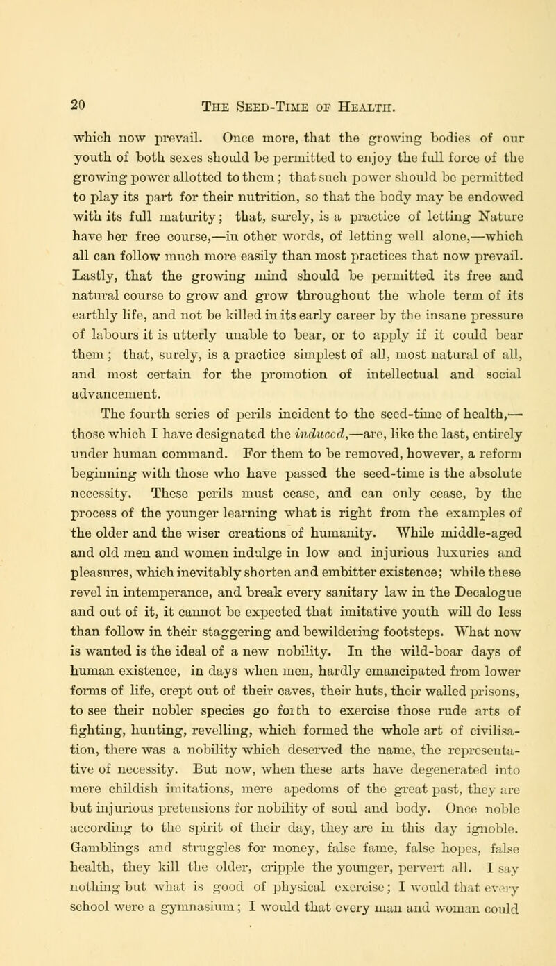 which now prevail. Once more, that the growing bodies of our youth of both sexes should be permitted to enjoy the full force of the growing power allotted to them; that such power should be permitted to play its part for their nutrition, so that the body may be endowed, with its full maturity; that, surely, is a practice of letting Nature have her free course,—in other words, of letting well alone,—which all can follow much more easily than most practices that now prevail. Lastly, that the growing mind should be permitted its free and natural course to grow and grow throughout the whole term of its earthly life, and not be killed in its early career by the insane pressure of labours it is utterly unable to bear, or to apply if it could bear them ; that, surely, is a practice simplest of all, most natural of all, and most certain for the promotion of intellectual and social advancement. The fourth series of perils incident to the seed-time of health,— those which I have designated the induced,—are, like the last, entirely under human command. For them to be removed, however, a reform beginning with those who have passed the seed-time is the absolute necessity. These perils must cease, and can only cease, by the process of the younger learning what is right from the examples of the older and the wiser creations of humanity. While middle-aged and old men and women indulge in low and injurious luxuries and pleasures, which inevitably shorten and embitter existence; while these revel in intemperance, and break every sanitary law in the Decalogue and out of it, it cannot be expected that imitative youth will do less than follow in their staggering and bewildering footsteps. What now is wanted is the ideal of a new nobility. In the wild-boar days of human existence, in days when men, hardly emancipated from lower forms of life, crept out of their caves, their huts, their walled prisons, to see their nobler species go foi th to exercise those rude arts of fighting, hunting, revelling, which formed the whole art of civilisa- tion, there was a nobility which deserved the name, the representa- tive of necessity. But now, when these arts have degenerated into mere childish imitations, mere apedoms of the great past, they are but injurious pretensions for nobility of soul and body. Once noble according to the spirit of then day, they are in this day ignoble. Gamblings and struggles for money, false fame, false hopes, false health, they lull the older, cripple the younger, pervert all. I say nothing but what is good of physical exercise; I would that every school were a gymnasium; I would that every man and woman could