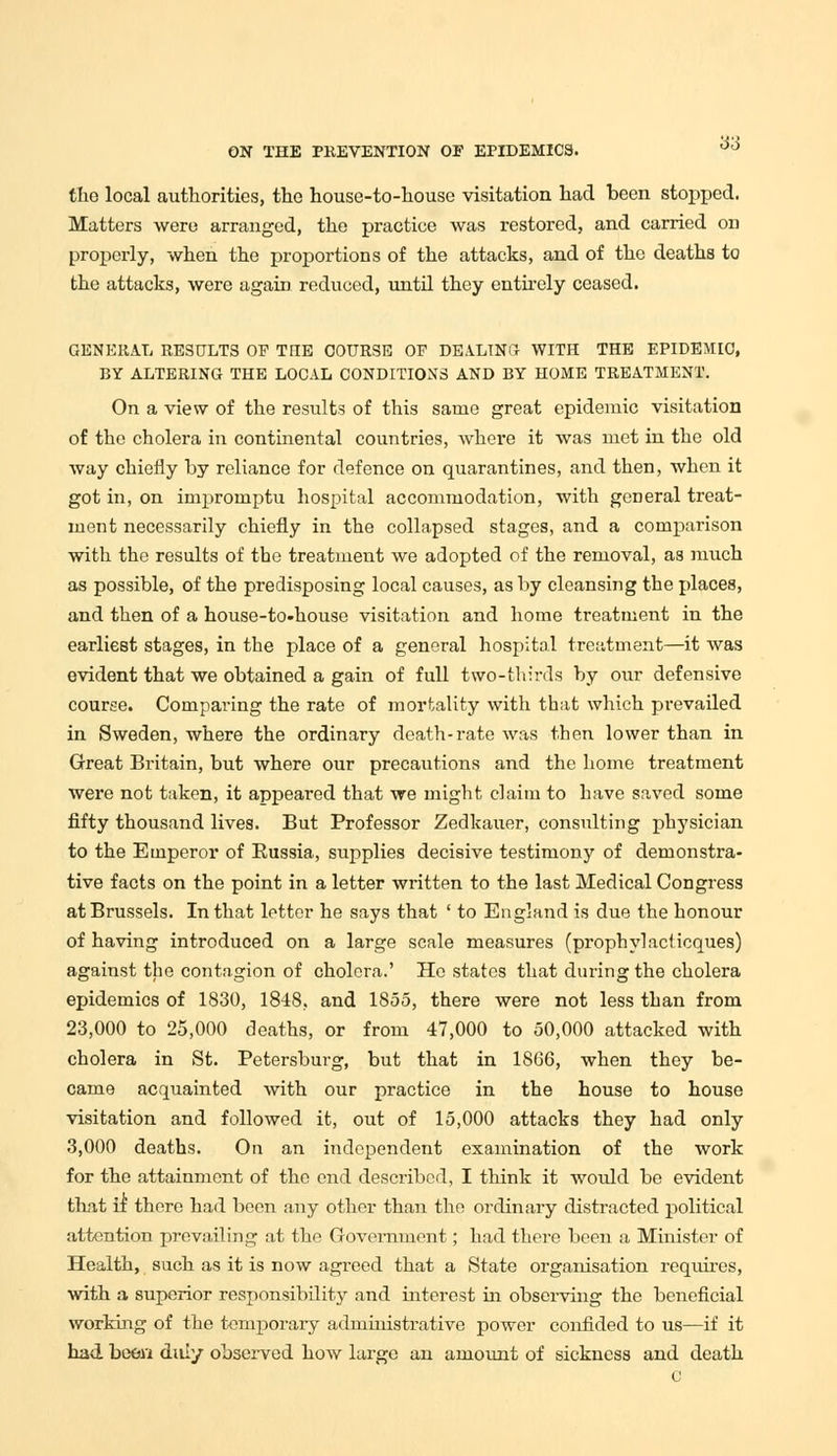 the local authorities, the house-to-house visitation had been stopped. Matters were arranged, the practice was restored, and carried on properly, when the proportions of the attacks, and of the deaths to the attacks, were again reduced, until they entirely ceased. GENERAL RESULTS OF TIIE COURSE OF DEALING WITH THE EPIDEMIC, BY ALTERING THE LOCAL CONDITIONS AND BY HOME TREATMENT. On a view of the results of this same great epidemic visitation of the cholera in continental countries, where it was met in the old way chiefly by reliance for defence on quarantines, and then, when it got in, on impromptu hospital accommodation, with general treat- ment necessarily chiefly in the collapsed stages, and a comparison with the results of the treatment we adopted of the removal, as much as possible, of the predisposing local causes, as by cleansing the places, and then of a house-to-house visitation and home treatment in the earliest stages, in the place of a general hospital treatment—it was evident that we obtained a gain of full two-thirds by our defensive course. Comparing the rate of mortality with that which prevailed in Sweden, where the ordinary death-rate was then lower than in Great Britain, but where our precautions and the home treatment were not taken, it appeared that we might claim to have saved some fifty thousand lives. But Professor Zedkauer, consulting physician to the Emperor of Eussia, supplies decisive testimony of demonstra- tive facts on the point in a letter written to the last Medical Congress at Brussels. In that letter he says that ' to England is due the honour of having introduced on a large scale measures (prophylaclicques) against the contagion of cholera.' He states that during the cholera epidemics of 1830, 1848, and 1855, there were not less than from 23,000 to 25,000 deaths, or from 47,000 to 50,000 attacked with cholera in St. Petersburg, but that in 1866, when they be- came acquainted with our practice in the house to house visitation and followed it, out of 15,000 attacks they had only 3,000 deaths. On an independent examination of the work for the attainment of the end described, I think it would be evident that if there had been any other than the ordinary distracted political attention prevailing at the Government; had there been a Minister of Health, such as it is now agreed that a State organisation requires, with a superior responsibility and interest in observing the beneficial working of the temporary administrative power confided to us—if it had been duly observed how large an amount of sickness and death