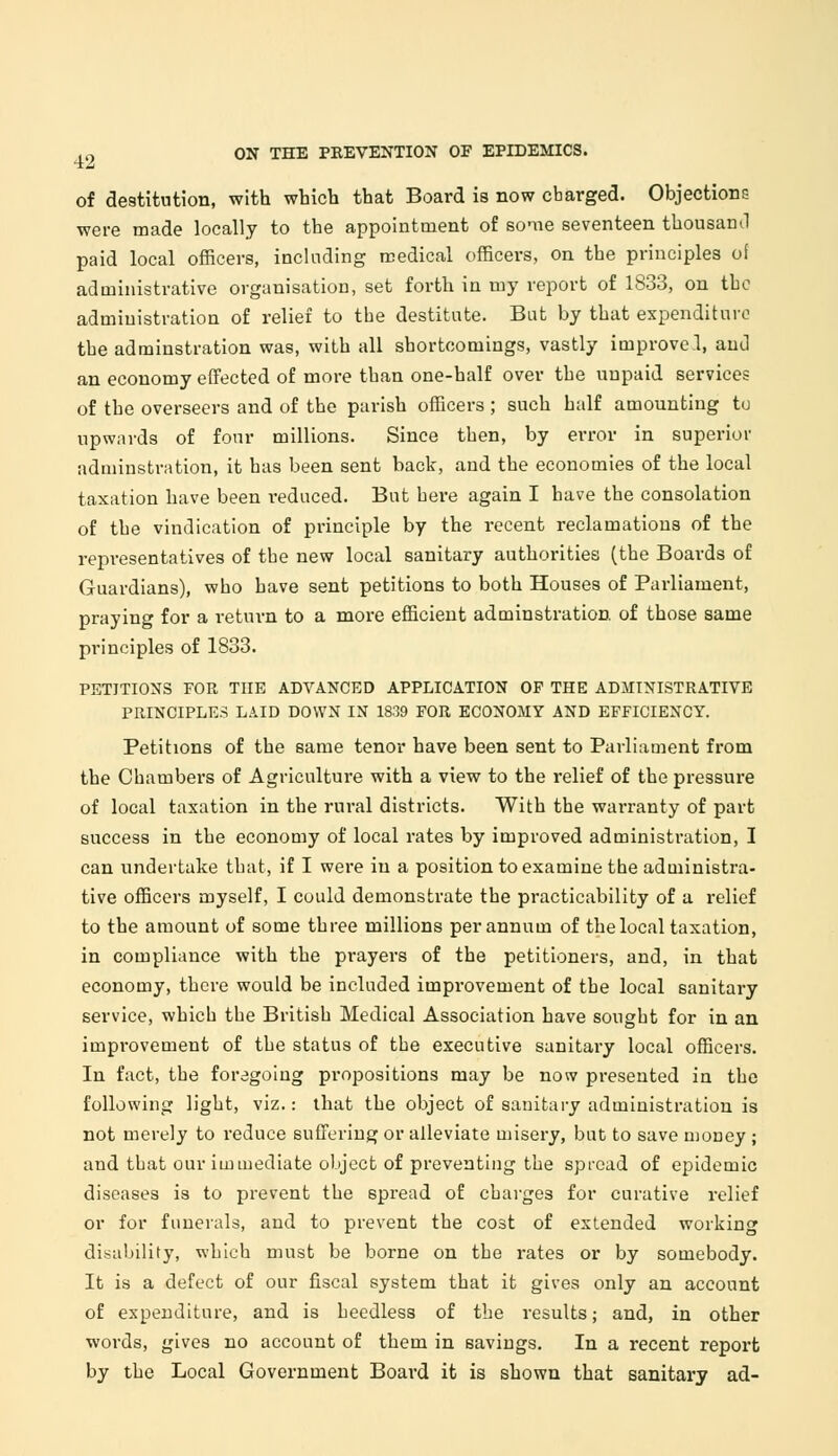 of destitution, with which that Board is now charged. Objections were made locally to the appointment of some seventeen thousand paid local officers, including medical officers, on the principles of administrative organisation, set forth in my report of 1833, on the administration of relief to the destitute. Bat by that expenditure the adminstration was, with all shortcomings, vastly improve.!, and an economy effected of more than one-half over the unpaid services of the overseers and of the parish officers ; such half amounting tu upwards of four millions. Since then, by error in superior adminstration, it has been sent back, and the economies of the local taxation have been reduced. But bere again I have the consolation of the vindication of principle by the recent reclamations of the representatives of the new local sanitary authorities (the Boards of Guardians), who have sent petitions to both Houses of Parliament, praying for a return to a more efficient adminstration of those same principles of 1833. PETITIONS FOR THE ADVANCED APPLICATION OF THE ADMINISTRATIVE PRINCIPLES LAID DOWN IN 1839 FOR ECONOMY AND EFFICIENCY. Petitions of the same tenor have been sent to Parliament from the Chambers of Agriculture with a view to the relief of the pressure of local taxation in the rural districts. With the warranty of part success in the economy of local rates by improved administration, I can undertake that, if I were in a position to examine the administra- tive officers myself, I could demonstrate the practicability of a relief to the amount of some three millions per annum of the local taxation, in compliance with the prayers of the petitioners, and, in that economy, there would be included improvement of the local sanitary service, which the British Medical Association have sought for in an improvement of the status of the executive sanitary local officers. In fact, the foregoing propositions may be now presented in the following light, viz.: that the object of sanitary administration is not merely to reduce suffering or alleviate misery, but to save money ; and that our immediate object of preventing the spread of epidemic diseases is to prevent the spread of charges for curative relief or for funerals, and to prevent the cost of extended working disability, which must be borne on the rates or by somebody. It is a defect of our fiscal system that it gives only an account of expenditure, and is heedless of the results; and, in other words, gives no account of them in savings. In a recent report by the Local Government Board it is shown that sanitary ad-