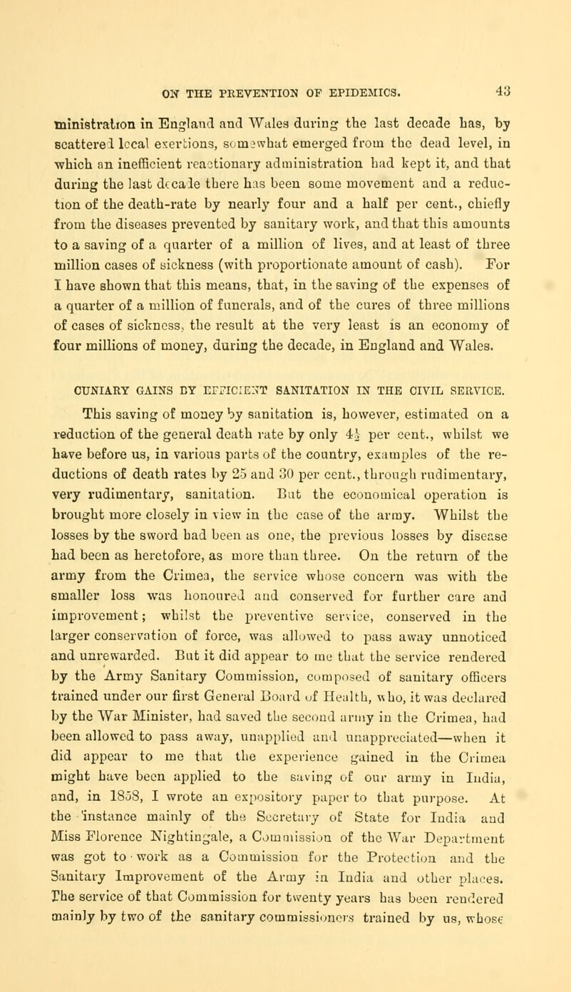 ministration in England and Wales during the last decade Las, by scattered local exertions, somewhat emerged from the dead level, in which an inefficient reactionary administration had kept it, and that during the last decade there has been some movement and a reduc- tion of the death-rate by nearly four and a half per cent., chiefly from the diseases prevented by sanitary work, and that this amounts to a saving of a quarter of a million of lives, and at least of three million cases of sickness (with proportionate amount of cash). For I have shown that this means, that, in the saving of the expenses of a quarter of a million of funerals, and of the cures of three millions of cases of sickness, the result at the very least is an economy of four millions of money, during the decade, in England and Wales. CUNIARY GAINS BY EFFICIENT SANITATION IN THE CIVIL SERVICE. This saving of money by sanitation is, however, estimated on a reduction of the general death rate by only 4^- per cent., whilst we have before us, in various parts of the country, examples of the re- ductions of death rates by 25 and 30 per cent., through rudimentary, very rudimentary, sanitation. Bat the economical operation is brought more closely in view in the case of the army. Whilst the losses by the sword bad been as one, the previous losses by disease had been as heretofore, as more than three. On the return of the army from the Crimea, the service whose concern was with the smaller loss was honoured and conserved for further care and improvement; whilst the preventive service, conserved in the larger conservation of force, was allowed to pass away unnoticed and unrewarded. But it did appear to me that the service rendered by the Army Sanitary Commission, composed of sanitary officers trained under our first General Board uf Health, ■nho, it was declared by the War Minister, had saved the second army in the Crimea, had been allowed to pass away, unapplied and unappreciated—when it did appear to me that the experience gained in the Crimea might have been applied to the saving of our army in India, and, in 1858, I wrote an expository paper to that purpose. At the 'instance mainly of the Secretary of State for India and Miss Florence Nightingale, a Commission of the War Department was got to • work as a Commission for the Protection and the Sanitary Improvement of the Army in India and other places. The service of that Commission for twenty years has been rendered mainly by two of the sanitary commissioners trained by us, whose