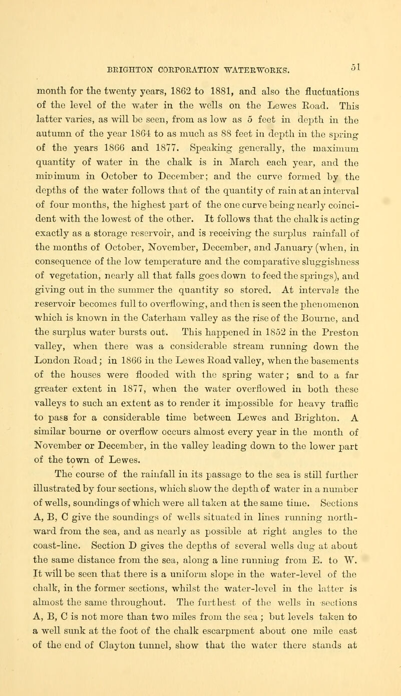 month for the twenty years, 1862 to 1881, and also the fluctuations of the level of the water in the wells on the Lewes Eoad. This latter varies, as will be seen, from, as low as 5 feet in depth in the autumn of the year 1864 to as much as 88 feet in depth in the spring of the years 1866 and 1877. Speaking generally, the maximum quantity of water in the chalk is in March each year, and the minimum in October to December; and the curve formed by the depths of the water follows that of the quantity of rain at an interval of four months, the highest part of the one curve being nearly coinci- dent with the lowest of the other. It follows that the chalk is acting exactly as a storage reservoir, and is receiving the surplus rainfall of the months of October, November, December, and January (when, in consequence of the low temperature and the comparative sluggishness of vegetation, nearly all that falls goes clown to feed the springs), and giving out in the summer the quantity so stored. At intervals the reservoir becomes full to overflowing, and then is seen the phenomenon which is known in the Caterham valley as the rise of the Bourne, and the surplus water bursts out. This happened in 1852 in the Preston valley, when there was a considerable stream running down the London Eoad; in 1866 in the Lewes Eoad valley, when the basements of the houses were flooded with the spring water; and to a far greater extent in 1877, when the water overflowed in both these valleys to such an extent as to render it impossible for heavy traffic to pass for a considerable time between Lewes and Brighton. A similar bourne or overflow occurs almost every year in the month of November or December, in the valley leading down to the lower part of the town of Lewes. The course of the rainfall in its passage to the sea is still further illustrated by four sections, which show the depth of water in a number of wells, soundings of which were all taken at the same time. Sections A, B, C give the soundings of wells situated in lines running north- ward from the sea, and as nearly as possible at right angles to the coast-line. Section D gives the depths of several wells dug at about the same distance from the sea, along a line running from E. to W. It will be seen that there is a uniform slope in the water-level of the chalk, in the former sections, whilst the water-level in the latter is almost the same throughout. The furthest of the wells in sections A, B, C is not more than two miles from the sea ; but levels taken to a well sunk at the foot of the chalk escarpment about one mile east of the end of Clayton tunnel, show that the water there stands at