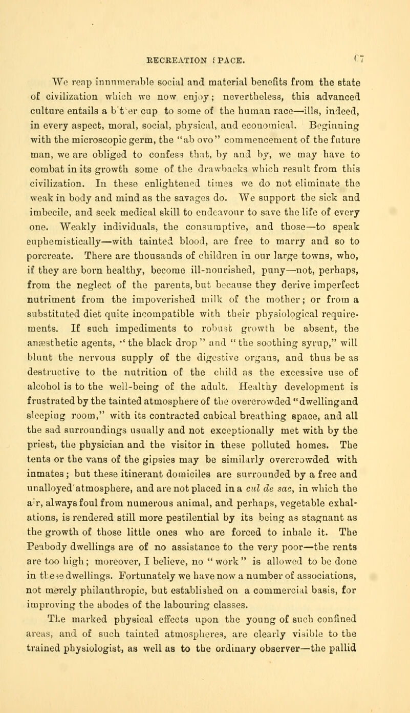 RECREATION f PACE. rT Wo reap innumerable social and material benefits from the state of civilization which we now enjoy; nevertheless, this advanced culture entails a b'frer cup to some of the human race—ills, indeed, in every aspect, moral, social, physical, and economical. Beginning with the microscopic germ, the ab ovo commencement of the future man, we are obliged to confess that, by aud by, we may have to combat in its growth some of the drawbacks which result from this civilization. In these enlightened times we do not eliminate the weak in body and mind as the savages do. We support the sick and imbecile, and seek medical skill to endeavour to save the life of every one. Weakly individuals, the consumptive, and those—to speak euphemistically—with tainted blood, are free to marry and so to porcreate. There are thousands of children in our large towns, who, if they are born healthy, become ill-nourished, puny—not, perhaps, from the neglect of the parents, but because they derive imperfect nutriment from the impoverished milk of the mother; or from a substituted diet quite incompatible with their physiological require- ments. If such impediments to robust growth be absent, the anaesthetic agents, •' the black drop  and  the soothing syrup, will blunt the nervous supply of the digestive organs, and thus be as destructive to the nutrition of the child as the excessive use of alcohol is to the well-being of the adult. Healthy development is frustrated by the tainted atmosphere of the overcrowded dwellingand sleeping room, with its contracted cubical breathing space, and all the sad surroundings usually and not exceptionally met with by the priest, the physician and the visitor in these polluted homes. The tents or the vans of the gipsies may be similarly overcrowded with inmates ; but these itinerant domiciles are surrounded by a free and unalloyed'atmosphere, and are not placed in a cul de sac, in which the a;r, always foul from numerous animal, and perhaps, vegetable exhal- ations, is rendered still more pestilential by its being as stagnant as the growth of those little ones who are forced to inhale it. The Peabody dwellings are of no assistance to the very poor—the rents are too high; moreover, I believe, no work is allowed to be done in these dwellings. Fortunately we have now a number of associations, not merely philanthropic, but establi3hed on a commercial basis, for improving the abodes of the labouring classes. The marked physical effects upon the young of such confined areas, and of such tainted atmospheres, are clearly visible to the trained physiologist, as well as to the ordinary observer—the pallid