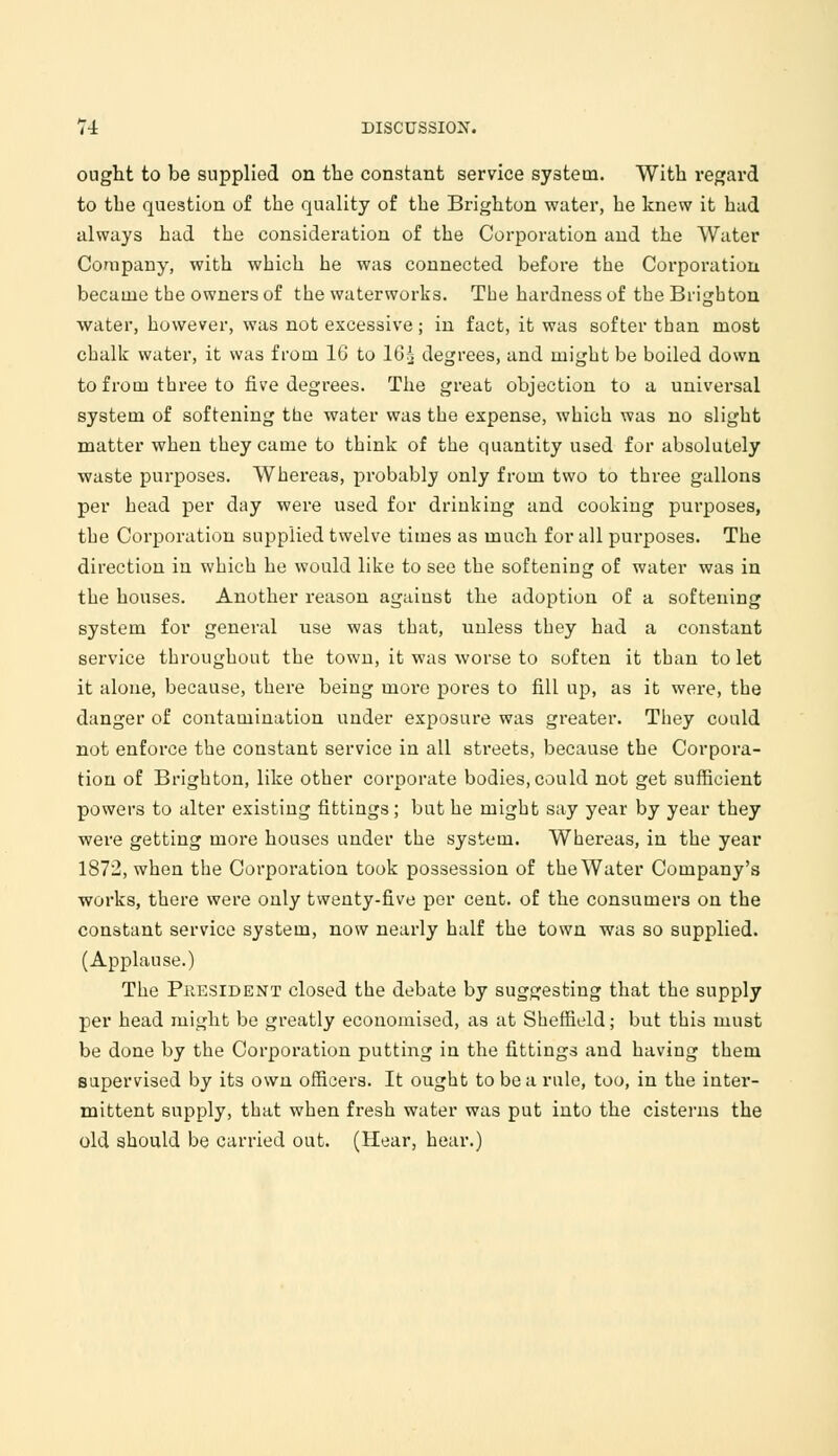 ought to be supplied on the constant service system. With regard to the question of the quality of the Brighton water, he knew it had always had the consideration of the Corporation and the Water Company, with which he was connected before the Corporation became the owners of the waterworks. The hardness of the Brighton water, however, was not excessive ; in fact, it was softer than most chalk water, it was from 16 to 16^ degrees, and might be boiled down to from three to five degrees. The great objection to a universal system of softening the water was the expense, which was no slight matter when they came to think of the quantity used for absolutely waste purposes. Whereas, probably only from two to three gallons per head per day were used for drinking and cooking purposes, the Corporation supplied twelve times as much for all purposes. The direction in which he would like to see the softening of water was in the houses. Another reason against the adoption of a softening system for general use was that, unless they had a constant service throughout the town, it was worse to soften it than to let it alone, because, there being more pores to fill up, as it were, the danger of contamination under exposure was greater. They could not enforce the constant service in all streets, because the Corpora- tion of Brighton, like other corporate bodies, could not get sufficient powers to alter existing fittings; but he might say year by year they were getting more houses under the system. Whereas, in the year 1872, when the Corporation took possession of the Water Company's works, there were only twenty-five per cent, of the consumers on the constant service system, now nearly half the town was so supplied. (Applause.) The President closed the debate by suggesting that the supply per head might be greatly economised, as at Sheffield; but this must be done by the Corporation putting in the fittings and having them supervised by its own officers. It ought to be a rule, too, in the inter- mittent supply, that when fresh water was put into the cisterns the old should be carried out. (Hear, hear.)