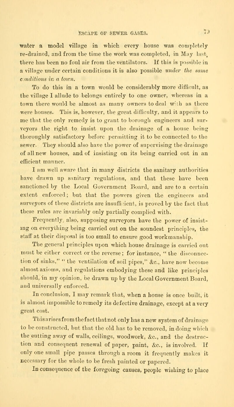 water a model village in ■which every house was completely re-drained, and from the time the work was completed, in May last, there has been no foul air from the ventilators. If this is possible in a village under certain conditions it is also possible under the same conditions in a town. To do this in a town would be considerably more difficult, as the village I allude to belongs entirely to one owner, whereas in a town tbere would be almost as many owners to deal with as there were houses. This is, however, the great difficulty, and it appears to me that the only remedy is to grant to borough engineers and sur- veyors the right to insist upon the drainage of a house being thoroughly satisfactory before permitting it to be connected to the sewer. They should also have the power of supervising the drainage of all new houses, and of insisting on its being carried out in an efficient manner. I am well aware that in many districts the sanitary authorities have drawn up sanitary regulations, and that these have been sanctioned by the Local Government Board, and are to a certain extent enforced; but that the powers given the engineers and surveyors of these districts are insufficient, is proved by the fact that these rules are invariably only partially complied with. Frequently, also, supposing surveyors have the power of insist- ing on everything being carried out on the soundest principles, the staff at their disposal is too small to ensure good workmanship. The general principles upon which house drainage is carried out must be either correct or the reverse; for instance,  the disconnec- tion of sinks,  the ventilation of soil pipes, &c, have now become almost axioms, and regulations embodying these and like principles should, in my opinion, be drawn up by the Local Government Board, and universally enforced. In conclusion, I may remark that, when a house is once built, it is almost impossible to remedy its defective drainage, except at a very great cost. Thisarisesfromthefactthatnot only has anew system of drainage to be constructed, but that the old has to be removed, in doing which the cutting away of walls, ceilings, woodwork, &c, and the destruc- tion and consequent renewal of paper, paint, &c, is involved. If only one small pipe passes through a room it frequently makes it necessary for the whole to be fresh painted or papered. In consequence of the foregoing causes, people wishing to place