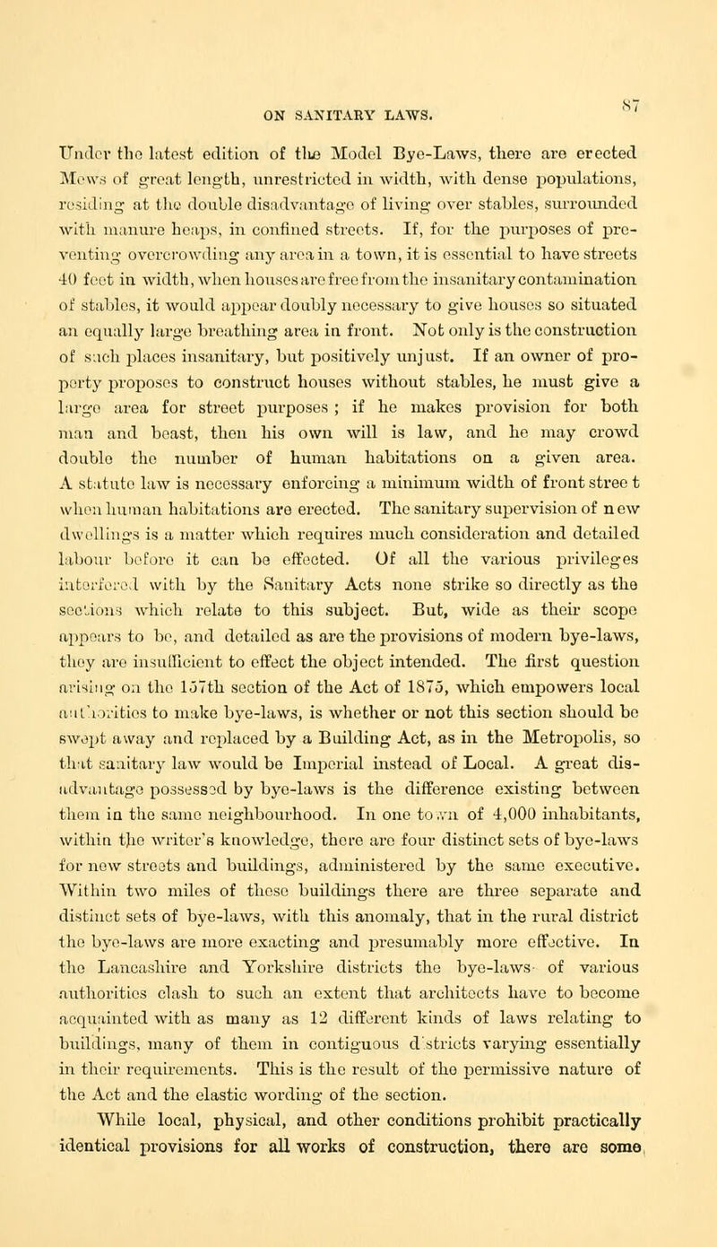 NT ON SANITARY LAWS. Under the latest edition of tlus Model Bye-Laws, there are erected Mews of great length, unrestricted in width, with dense populations, residing at the double disadvantage of living over stables, surrounded with manure heaps, in confined streets. If, for the purposes of pre- venting overcrowding any area in a town, it is essential to have streets 40 feet in width, when houses are free from the insanitary contamination of stables, it would appear doubly necessary to give houses so situated an equally large breathing area in front. Not only is the construction of such places insanitary, but positively unjust. If an owner of pro- perty proposes to construct houses without stables, he must give a largo area for street purposes ; if he makes provision for both man and beast, then his own will is law, and he may crowd double the number of human habitations on a given area. A statute law is necessary enforcing a minimum width of front stree t when human habitations are erected. The sanitary supervision of n ew dwellings is a matter which requires much consideration and detailed labour before it can be effected. Of all the various privileges interfered with by the Sanitary Acts none strike so directly as the sections which relate to this subject. But, wide as their scope appears to be, and detailed as are the provisions of modern bye-laws, they are insufficient to effect the object intended. The first question arising on the loTth section of the Act of 1875, which empowers local authorities to make bye-laws, is whether or not this section should be swept away and replaced by a Building Act, as in the Metropolis, so that sanitary law would be Imperial instead of Local. A great dis- advantage possessod by bye-laws is the difference existing between them in the same neighbourhood. In one to ,vn of 4,000 inhabitants, within the writer's knowledge, there are four distinct sets of bye-laws for new streets and buildings, administered by the same executive. Within two miles of those buildings there are three separate and distinct sets of bye-laws, with this anomaly, that in the rural district the bye-laws are more exacting and presumably more effective. In the Lancashire and Yorkshire districts the bye-laws- of various authorities clash to such an extent that architects have to become acquainted with as many as 12 different kinds of laws relating to buildings, many of them in contiguous d stricts varying essentially in their requirements. This is the result of the permissive nature of the Act and the elastic wording of the section. While local, physical, and other conditions prohibit practically identical provisions for all works of construction, there are some,