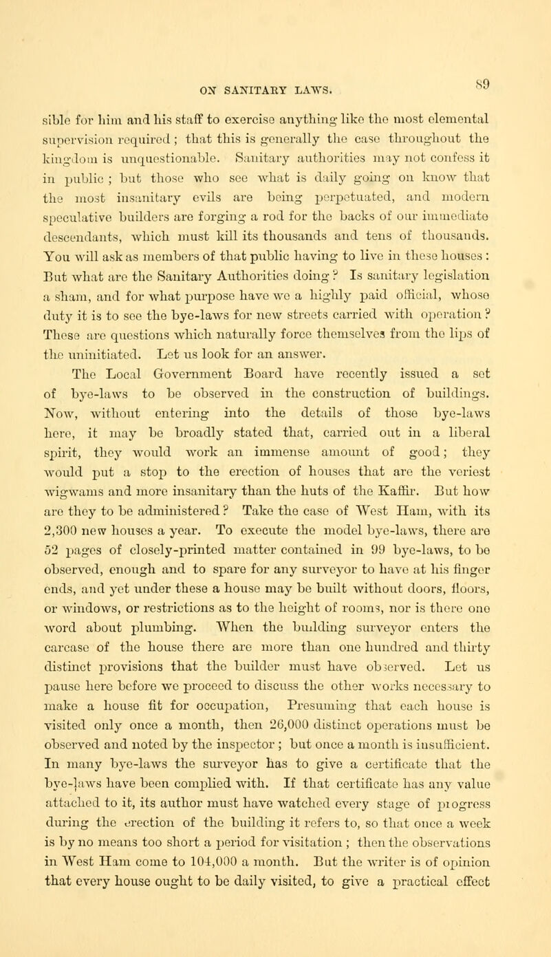 siblo for him and his staff to exercise anything like the most elemental supervision required ; that this is generally the case throughout the kingdom is unquestionable. Sanitary authorities may not confess it in public ; but those who see what is daily going on know that the most insanitary evils are being perpetuated, and modern speculative builders are forging a rod for the backs of our immediate descendants, which must kill its thousands and tens of thousands. You will ask as members of that public having to live in these houses : But what are the Sanitary Authorities doing ? Is sanitary legislation a sham, and for what purpose have we a highly paid official, whoso duty it is to see the bye-laws for new streets carried with operation ? These are questions which naturally force themselves from tho lips of the uninitiated. Let us look for an answer. The Local Government Board have recently issued a set of bye-laws to be observed in the construction of buildings. Now, without entering into the details of those bye-laws here, it may be broadly stated that, carried out in a liberal spirit, they would work an immense amount of good; they would put a stop to the erection of houses that are the veriost wdgwams and more insanitary than the huts of the Kaffir. But how are they to be administered ? Take the case of West Ham, with its 2,300 new houses a year. To execute the model bye-laws, there are 52 pages of closely-printed matter contained in 99 bye-laws, to be observed, enough and to spare for any surveyor to have at his finger ends, and yet under these a house may be built without doors, floors, or windows, or restrictions as to the height of rooms, nor is there one word about plumbing. When the budding surveyor enters tho carcase of the house there are more than one hundred and thirty distinct provisions that the builder must have observed. Let us pause here before we proceed to discuss the other works necessary to make a house fit for occupation, Presuming that each house is visited only once a month, then 26,000 distinct operations must be observed and noted by the inspector; but once a month is insufficient. In many bye-laws the surveyor has to give a certificate that the bye-laws have been complied with. If that certificate has any value attached to it, its author must have watched every stage of progress during the erection of the building it refers to, so that once a week is by no means too short a period for visitation ; then the observations in West Ham come to 104,000 a month. But the writer is of opinion that every house ought to be daily visited, to give a practical effect