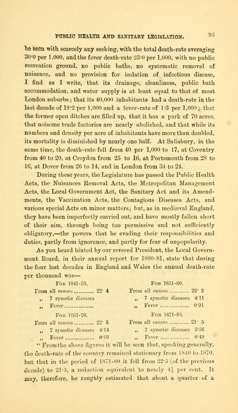 be seen with scarcely any seeking, with the total death-rate averaging 30-0 per 1,000, and the fever death-rate 23-0 per 1,000, with no public recreation ground, no public baths, no systematic removal of nuisance, and no provision for isolation of infectious disease, I find as I write, that its drainage, cleanliness, public bath accommodation, and water supply is at least equal to that of most London suburbs; that its 40,000 inhabitants had a death-rate in the last decade of 18'2 per 1,000 and a fever-rate of 1-3 per 1,000 ; that the former open ditches are filled up, that it has a park of 70 acres, that noisome trade factories are nearly abolished, and that while its numbers and density per acre of inhabitants have more than doubled, its mortality is diminished by nearly one half. At Salisbury, in the same time, the death-rate fell from 40 per 1,000 to 17, at Coventry from 40 to 20, at Croydon from 25 to 16, at Portsmouth from 28 to 16, at Dover from 26 to 14, and in London from 34 to 24. During these years, the Legislature has passed the Public Health Acts, the Nuisances Removal Acts, the Metropolitan Management Acts, the Local Government Act, the Sanitary Act and its Amend- ments, the Vaccination Acts, the Contagious Diseases Acts, and various special Acts on minor matters; but, as in mediaeval England, they have been imperfectly carried out, and have mostly fallen short of their aim, through being too permissive and not sufficiently obligatory,—the powers that be evading their responsibilities and duties, partly from ignorance, and partly for fear of unpopularity. As you heard hinted by our revered President, the Local Govern- ment Board, in their annual report for 1880-81, state that during the four last decades in England and Wales the annual death-rate per thousand was— Fok 1841-50. For 1851-60. From all causes 22* 4 From all causes 22 2 ,. 7 zymotic diseases ,, 7 zymotic diseases 4'11 „ Fever „ Fover 0'91 Fob 1801-70. For 1871-80. From all causes 22' 5 From all causes 21 5 ,, 7 zymotic diseases 414 „ 7 zymotic diseases 3'3G „ Fever O'SS „ Fever 049 From the above figures it will be seen that, speaking generally, the death-rate of the country remained stationary from 1840 to 1870, but that in the period of 1871-80 it fell from 22-5 (of the previous decade) to 214o, a reduction equivalent to nearly 4| per cent. It may, therefore, be roughly estimated that about a quarter of a