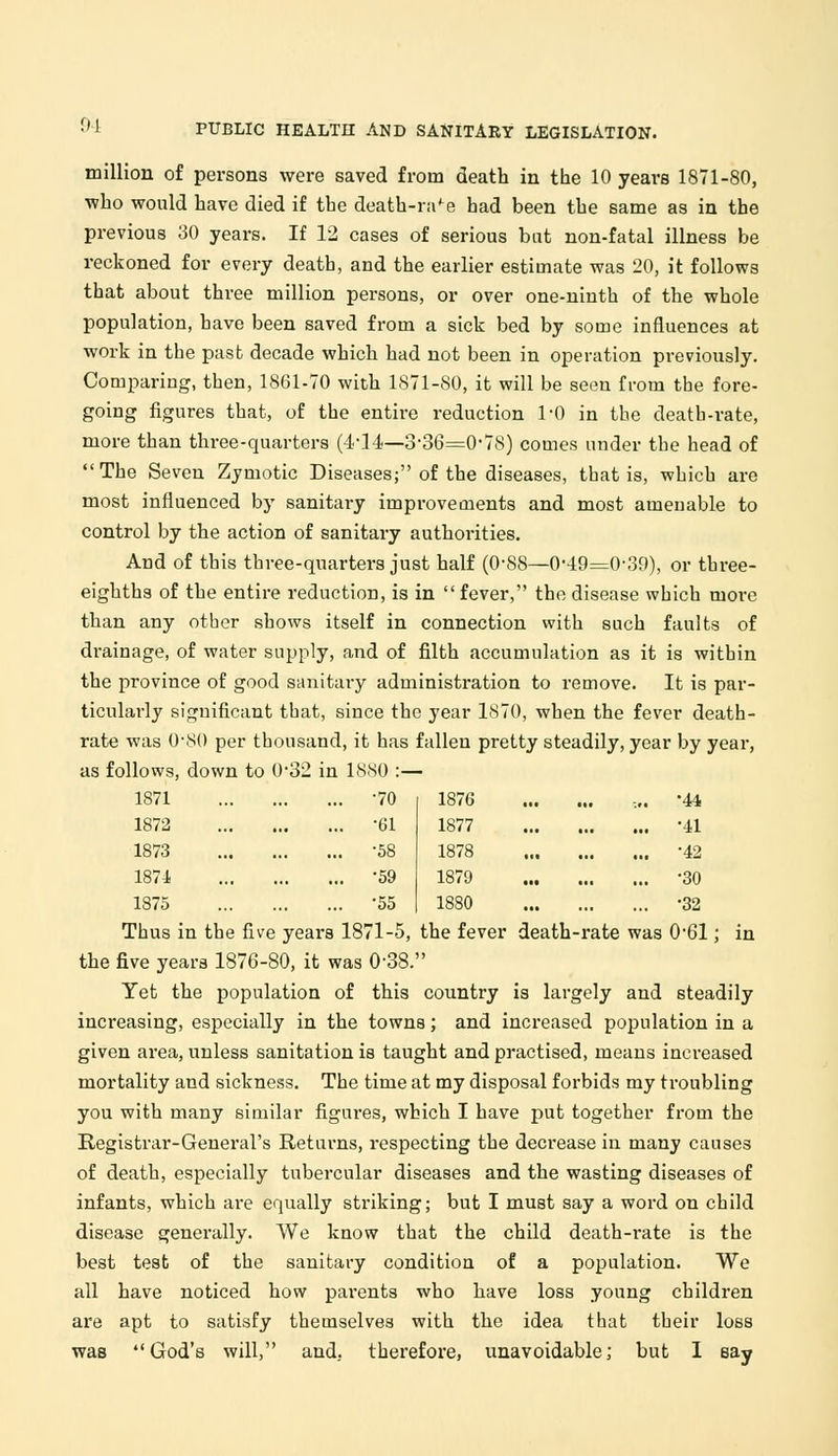 million of persons were saved from death in the 10 years 1871-80, ■who would have died if the death-ra^e had been the same as in the previous 30 years. If 12 cases of serious but non-fatal illness be reckoned for every death, and the earlier estimate was 20, it follows that about three million persons, or over one-ninth of the whole population, have been saved from a sick bed by some influences at work in the past decade which had not been in operation previously. Comparing, then, 1861-70 with 1871-80, it will be seen from the fore- going figures that, of the entire reduction 1*0 in the death-rate, more than three-quarters (4-14—3-36=0-78) comes under the head of  The Seven Zymotic Diseases; of the diseases, that is, which are most influenced by sanitary improvements and most amenable to control by the action of sanitary authorities. And of this three-quarters just half (0-88—0-49=0-39), or three- eighths of the entire reduction, is in  fever, the disease which more than any other shows itself in connection with such faults of drainage, of water supply, and of filth accumulation as it is within the province of good sanitary adminish-ation to remove. It is par- ticularly significant that, since the year 1870, when the fever death- rate was 0-80 per thousand, it has fallen pretty steadily, year by year, as follows, down to 0-32 in 1880 :— 1871 1872 1873 1874 1875 . -70 1876 . -61 1877 . -58 1878 . -59 1879 . -55 1880 •44 •41 •42 •30 •32 Thus in the five years 1871-5, the fever death-rate was 0*61; in the five years 1876-80, it was 0-38. Yet the population of this country is largely and steadily increasing, especially in the towns; and increased population in a given area, unless sanitation is taught and practised, means increased mortality and sickness. The time at my disposal forbids my troubling you with many similar figures, which I have put together froin the Registrar-General's Returns, respecting the decrease in many causes of death, especially tubercular diseases and the wasting diseases of infants, which are equally striking; but I must say a word on child disease generally. We know that the child death-rate is the best test of the sanitary condition of a population. We all have noticed how parents who have loss young children are apt to satisfy themselves with the idea that their loss was God's will, and, therefore, unavoidable; but I say