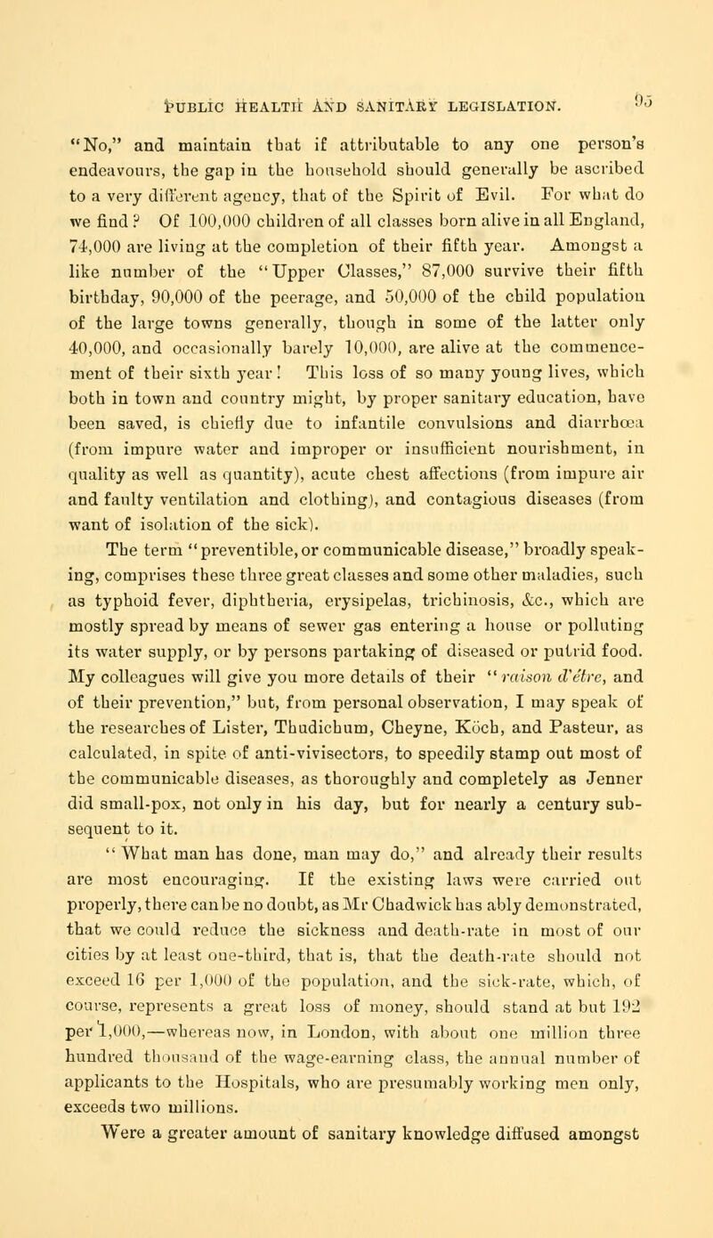 No, and maintain that if attributable to any one person's endeavours, tbe gap in tbe household should generally be ascribed to a very different ageucy, that of the Spirit of Evil. For what do we find ? Of 100,000 children of all classes born alive in all England, 74,000 are living at the completion of their fifth year. Amongst a like number of the Upper Classes, 87,000 survive their fifth birthday, 90,000 of the peerage, and 50,000 of the child population of the large towns generally, though in some of the latter only 40,000, and occasionally barely 10,000, are alive at the commence- ment of their sixth year ! This loss of so many young lives, which both in town and country might, by proper sanitary education, have been saved, is chietly due to infantile convulsions and diarrhoea (from impure water and improper or insufficient nourishment, in quality as well as quantity), acute chest affections (from impure air and faulty ventilation and clothing), and contagious diseases (from want of isolation of the sick). The term preventible.or communicable disease, broadly speak- ing, comprises these three great classes and some other maladies, such as typhoid fever, diphtheria, erysipelas, trichinosis, &c, which are mostly spread by means of sewer gas entering a house or polluting its water supply, or by persons partaking of diseased or putrid food. My colleagues will give you more details of their raison d'etre, and of their prevention, but, from personal observation, I may speak of the researches of Lister, Thudichum, Cheyne, Koch, and Pasteur, as calculated, in spite of anti-vivisectors, to speedily stamp out most of tbe communicable diseases, as thoroughly and completely as Jenner did small-pox, not only in his day, but for nearly a century sub- sequent to it.  What man has done, man may do, and already their results are most encouraging. If the existing laws were carried out properly, there can be no doubt, as Mr Chadwick has ably demonstrated, that we could reduce the sickness and death-rate in most of our cities by at least one-third, that is, that the death-rate should not exceed 16 per 1,000 of the population, and the sick-rate, which, of course, represents a great loss of money, should stand at but 192 per 1,000,—whereas now, in London, with about one million three hundred thousand of the wage-earning class, the annual number of applicants to the Hospitals, who are presumably working men only, exceeds two millions. Were a greater amount of sanitary knowledge diffused amongst