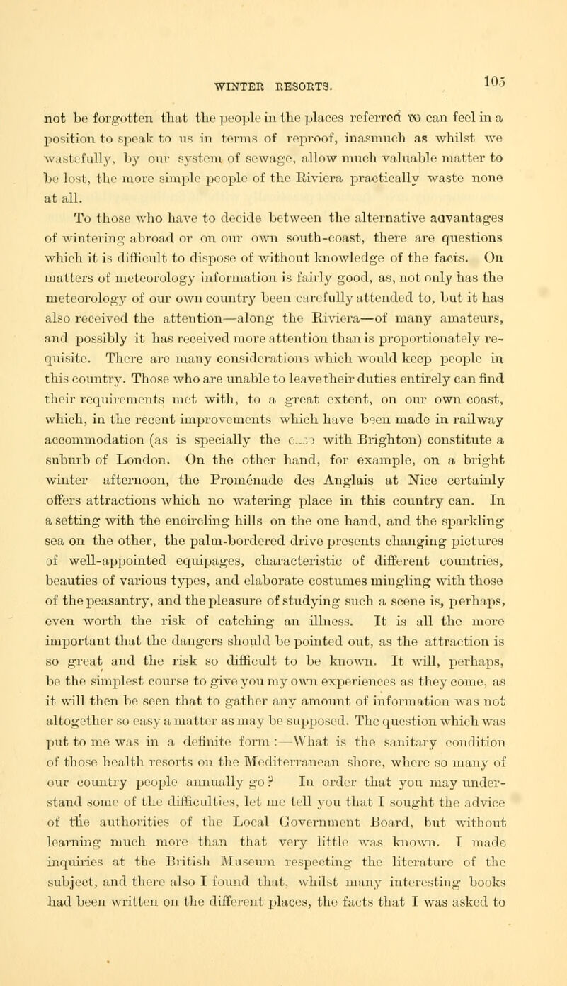 103 not bo forgotten that the people in the places referred w can feel in a position to speak to us in terms of reproof, inasmuch as whilst we wastefully, by our system. <?f sewage, allow much valuable matter to be lost, the more simple people of the Riviera practically waste none at all. To those who have to decide between the alternative advantages of wintering abroad or on our own south-coast, there are questions which it is difficult to dispose of without knowledge of the facts. On matters of meteorology information is fairly good, as, not only has the meteorology of our own country been carefully attended to, but it has also received the attention—along the Riviera—of many amateurs, and possibly it has received more attention than is proportionately re- quisite. There are many considerations which woidd keep people in this country. Those who are unable to leave their duties entirely can find their requirements met with, to a great extent, on our own coast, which, in the recent improvements which have been made in railway accommodation (as is specially the c.j ) with Brighton) constitute a suburb of London. On the other hand, for example, on a bright winter afternoon, the Promenade des Anglais at Nice certainly offers attractions which no watering place in this country can. In a setting with the encircling hills on the one hand, and the sparkling sea on the other, the palm-bordered drive presents changing pictures of well-appointed equipages, characteristic of different countries, beauties of various types, and elaborate costumes mingling with those of the peasantry, and the pleasure of studying such a scene is, perhaps, even worth the risk of catching an illness. It is all the more important that the dangers should be pointed out, as the attraction is so great and the risk so difficult to be known. It will, perhaps, be the simplest course to give you my own experiences as they come, as it will then be seen that to gather any amount of information was not altogether so easy a matter as may be supposed. The question which was put to me was in a definite form:—What is the sanitary condition of those health resorts on the Mediterranean shore, where so many of our country people annually go P In order that you may under- stand some of the difficulties, let me tell you that I sought the advice of the authorities of the Local Government Board, but without learning much more than that very little was known. I made inquiries at the British Museum respecting the literature of the subject, and there also I found that, whilst many interesting books had been written on the different places, the facts that I was asked to