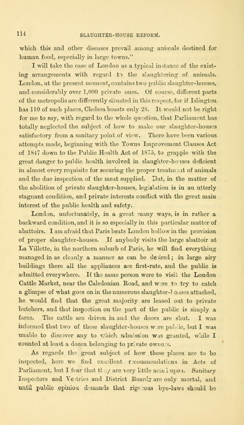 which this and other diseases prevail among animals destined for human food, especially in large towns. I will take the case of London as a typical instance of the exist- ing arrangements with regard to the slaughtering of animals. London, at the present moment, contains two public slaughter-houses, and considerably over 1,000 private ones. Of course, different parts of the metropolis are differently situated in this respect, for if Islington has 110 of such places, Chelsea boasts only 2S. It would not be right for me to say, with regard to the whole question, that Parliament has totally neglected the subject of how to make our slaughter-houses satisfactory from a sanitary point of view. There have been various attempts made, beginning with the Towns Improvement Clauses Act of 1847 down to the Public Health Act of 187.5, to grapple with the great danger to public health involved in slaughter-houses deficient in almost every requisite for securing the proper treatnij.it of animals and the due inspection of the meat supplied. But, in the matter of the abolition of private slaughter-houses, legislation is in an utterly stagnant condition, and private interests conflict with the great main interest of the public health and safety. London, unfortunately, in a great many ways, is in rather a backward condition, and it is so especially in this particular matter of abattoirs. I am afraid that Paris beats London hollow in the provision of proper slaughter-houses. If anybody visits the large abattoir at La Vdlette, hi the northern suburb of Paris, he will find everything managed in as cleanly a manner as can be desired; in large airy buildings there all the appliances are first-rate, and the public is admitted everywhere. If the same person were to visit the London Cattle Market, near the Caledonian Road, and wjre to try to catch a glimpse of what goes on in the numerous slaughter-1 oases attached, he would find that the great majority are leased out to private butchers, and that inspection on the part of the public is simply a farce. The cattle are driven in and the doors are shut. I was informed that two of these slaughter-houses wjre public, but I was unable to discover any to -which admission was granted, while I counted at least a dozen belonging to private owno.-s. As regards the great subject of how these places are to be inspected, here we find excellent recommendations in Acts of Parliament, but I fear that tl.oy are very little acie.l upon. Sanitary Inspectors and Ye ;tries and District Boards are only mortal, and until public opinion demands that rigr.-ous bye-laws should be