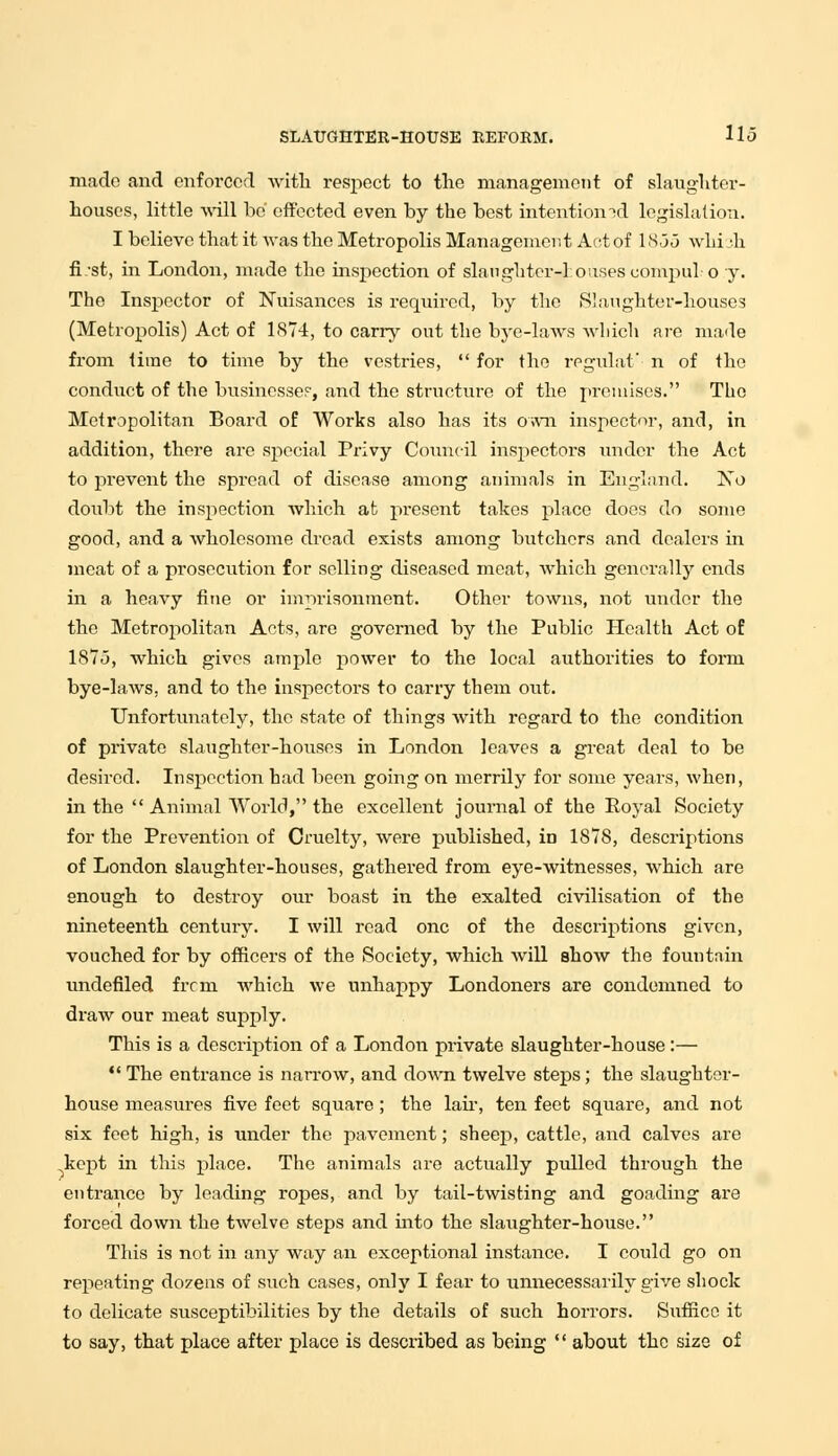 made and enforced with respect to the management of slaughter- houses, little will be' effected even by the best intentiomd legislation. I believe that it was the Metropolis Management Act of 18.3,3 win -h fi/st, in London, made the inspection of slaughtcr-1 oases compul o y. The Inspector of Nuisances is required, by the Slaughter-houses (Metropolis) Act of 1874, to carry out the bye-laws which are made from time to time by the vestries,  for the regulat n of the conduct of the businesses, and the structure of the premises. The Metropolitan Board of Works also has its own inspector, and, in addition, there are special Privy Council inspectors under the Act to prevent the spread of disease among animals in England. No doubt the inspection which at present takes place does do some good, and a wholesome dread exists among butchers and dealers in meat of a prosecution for selling diseased meat, which generally ends in a heavy fine or imprisonment. Other towns, not under the the Metropolitan Acts, are governed by the Public Health Act of 187.3, which gives ample power to the local authorities to form bye-laws, and to the inspectors to carry them out. Unfortunately, the state of things with regard to the condition of private slaughter-houses in London leaves a great deal to be desired. Inspection had been going on merrily for some years, when, in the  Animal World, the excellent journal of the Royal Society for the Prevention of Cruelty, were published, in 1878, descriptions of London slaughter-houses, gathered from eye-witnesses, which are enough to destroy our boast in the exalted civilisation of the nineteenth century. I will read one of the descriptions given, vouched for by officers of the Society, which will show the fountain undefiled frcm which we unhappy Londoners are condemned to draw our meat supply. This is a description of a London private slaughter-house :—  The entrance is narrow, and down twelve steps; the slaughter- house measures five feet square; the lair, ten feet square, and not six feet high, is under the pavement; sheep, cattle, and calves are kept in this place. The animals are actually pulled through the entrance by leading ropes, and by tail-twisting and goading are forced down the twelve steps and into the slaughter-house. This is not in any way an exceptional instance. I could go on repeating dozens of such cases, only I fear to unnecessarily give shock to delicate susceptibilities by the details of such horrors. Suffice it to say, that place after place is described as being  about the size of