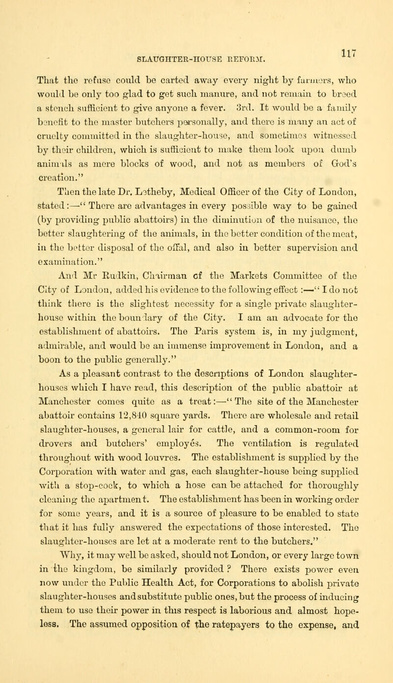 SLAUGHTEU-nOUSE REFORM. That the refuse could bo carted away every night by farmors, who would be only too glad to get such manure, and not remain to breed a stench sufficient to give anyone a fever. 3rd. It would be a family benefit to the master butchers personally, and there is many an act of cruelty committed in the slaughter-house, and sometimes witnessed by their children, which is sufficient to make them look upon dumb animals as mere blocks of wood, and not as members of God's creation. Then the late Dr. Lotheby, Medical Officer of the City of London, stated:— There are advantages in every possible way to bo gained (by providing public abattoirs) in the diminution of the nuisance, tho better slaughtering of the animals, in tho better condition of tho meat, in the better disposal of the offal, and also in better supervision and examination. And Mr Rudkin, Chairman of the Markets Committee of the City of London, added his evidence to the following effect :— I do not think there is the slightest necessity for a single private slaughter- house within the boundary of the City. I am an advocate for tho establishment of abattoirs. The Paris system is, in my judgment, admirable, and would be an immense improvement in London, and a boon to the public generally. As a pleasant contrast to the descriptions of London slaughter- houses which I have read, this description of the public abattoir at Manchester comes quite as a treat:—The site of the Manchester abattoir contains 12,840 square yards. There are wholesale and retail slaughter-houses, a general lair for cattle, and a common-room for drovers and butchers' employes. The ventilation is regulated throughout with wood louvres. The establishment is supplied by the Corporation with water and gas, each slaughter-house being supplied with a stop-cock, to which a hose can be attached for thoroughly cleaning the apartment. The establishment has been in working order for some years, and it is a source of pleasure to be enabled to state that it has fully answered the expectations of those interested. Tho slaughter-houses are let at a moderate rent to the butchers. Why, it may well be asked, should not London, or every large town in the kingdom, be similarly provided ? There exists power even now under the Public Health Act, for Corporations to abolish private slaughter-houses andsubstitute public ones, but the process of inducing them to use their power in this respect is laborious and almost hope- less. The assumed opposition of the ratepayers to the expense, and