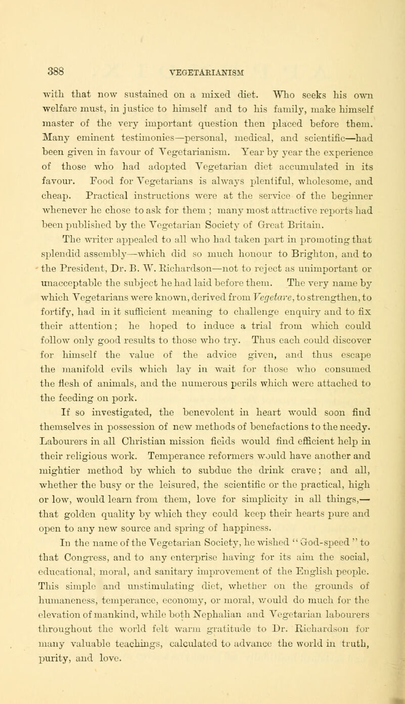 with that now sustained on a mixed diet. Who seeks his own welfare must, in justice to himself and to his family, make himself master of the very important question then placed before them. Many eminent testimonies—personal, medical, and scientific—had been given in favour of Vegetarianism. Year by year the experience of those who had adopted Vegetarian diet accumulated in its favour. Food for Vegetarians is always plentiful, wholesome, and cheap. Practical instructions were at the service of the beginner whenever he chose to ask for them ; many most attractive reports had been published by the Vegetarian Society of Great Britain. The writer appealed to all who had taken part in promoting that splendid assembly—which did so much honour to Brighton, and to the President, Dr. B. W. Richardson—not to reject as unimportant or unacceptable the subject he had laid before them. The very name by which Vegetarians were known, derived from Vcgetare, to strengthen, to fortify, had in it sufficient meaning to challenge enquiry and to fix their attention; he hoped to induce a trial from which could follow only good results to those who try. Thus each coidd discover for himself the value of the advice given, and thus escape the manifold evils which lay in wait fur those who cousumed the flesh of animals, and the numerous perils which were attached to the feeding on pork. If so investigated, the benevolent in heart Avould soon find themselves hi possession of new methods of benefactions to the needy. Labourers in all Christian mission fields would find efficient help hi their religious work. Temperance reformers would have another and mightier method by which to subdue the drink crave; and all, whether the busy or the leisured, the scientific or the practical, high or low, would learn from them, love for simplicity in all things,— that golden quality by which they could keep their hearts pure and open to any new source and spring of happiness. In the name of the Vegetarian Society, he wished  God-speed  to that Congress, and to any enterprise having for its aim the social, educational, moral, and sanitary improvement of the English people. This simple and unstiniulating diet, whether on the grounds of humaneness, temperance, economy, or moral, would do much for the elevation of mankind, Avhile both Nephalian and Vegetarian labourers throughout the world felt warm gratitude to Dr. Richardson for many valuable teachings, calculated to advance the world hi truth, purity, and love.