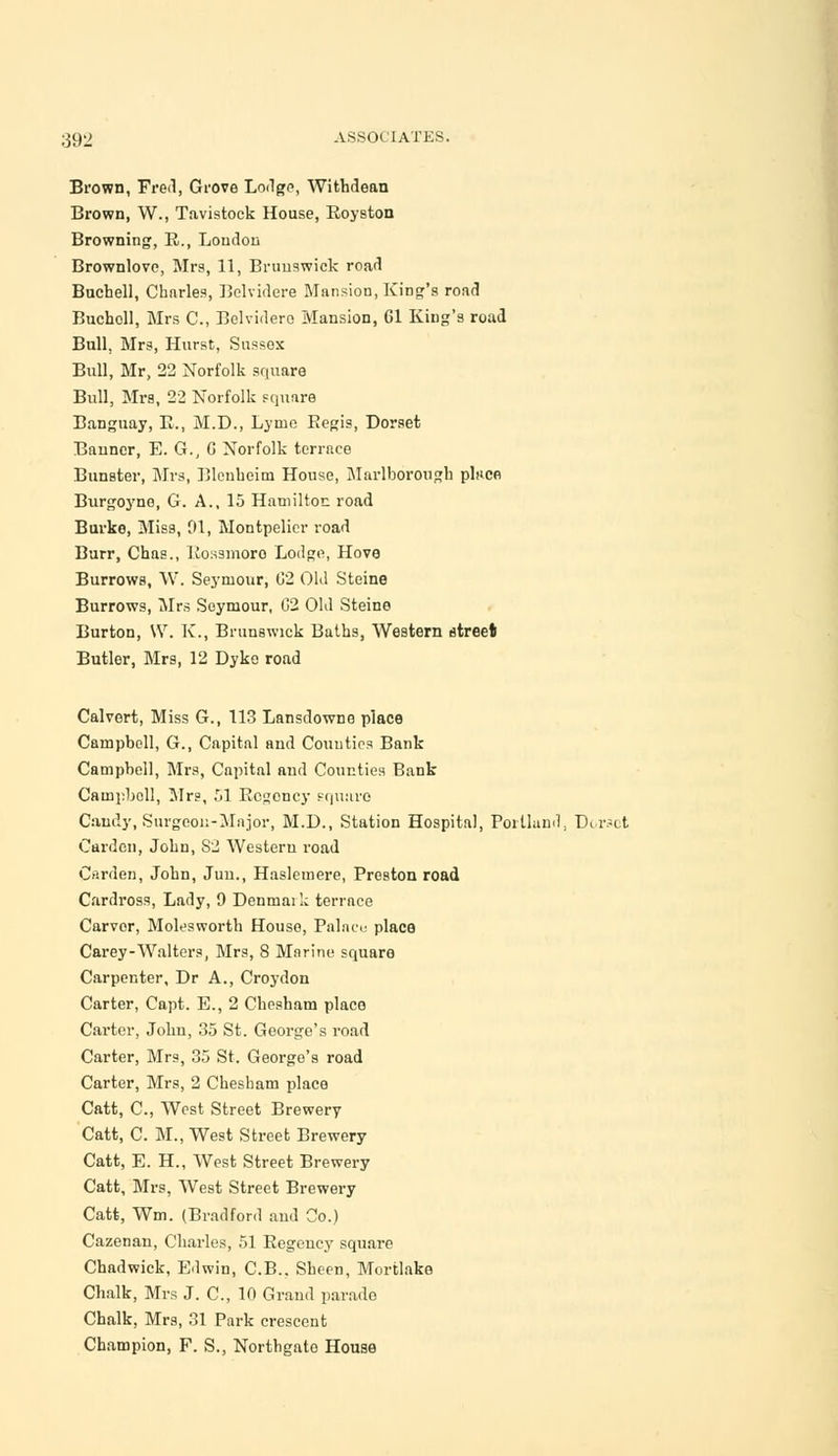 Brown, Fred, Grove Lodge, Withdean Brown, W., Tavistock House, Royston Browning, R., Loudon Brownlove, Mrs, 11, Brunswick road Buchell, Chnrles, Belvidere Mansion, King's road Bucholl, Mrs C, Belvidero Mansion, 61 King's road Bull. Mrs, Hurst, Sussox Bull, Mr, 22 Norfolk square Bull, Mrs, 22 Norfolk square Banguay, E., M.D., Lyme Regis, Dorset Banner, E. G., G Norfolk terrace Bunster, Mrs, Blenheim House, Marlborough phice Burgoyne, G. A., 15 Hamilton road Burke, Miss, 01, Montpelicr road Burr, Chas., Kossmoro Lodge, Hove Burrows, W. Seymour, 02 Old Steine Burrows, Mrs Seymour, (32 Old Steine Burton, VV. K., Brunswick Buths, Western street Butler, Mrs, 12 Dyke road Calvert, Miss G., 113 Lansdowno place Campbell, G., Capital and Counties Bank Campbell, Mrs, Capital and Counties Bank Campbell, Mrs, 51 Regency square Candy, Surgeon-Major, M.D., Station Hospital, Portland, Direct Garden, John, 82 Western road Garden, John, Jun., Haslemere, Preston road Cardross, Lady, 9 Denmai k terrace Carver, Molesworth House, Palace place Carey-Walters, Mrs, 8 Marine square Carpenter, Dr A., Croydon Carter, Capt. E., 2 Chesham place Carter, John, 35 St. George's road Carter, Mrs, 35 St. George's road Carter, Mrs, 2 Chesham place Catt, C., West Street Brewery Catt, C. M., West Street Brewery Catt, E. H., West Street Brewery Catt, Mrs, West Street Brewery Catt, Wm. (Bradford and Co.) Cazenan, Charles, 51 Regency square Chadwick, Edwin, C.B., Sheen, Mortlake Chalk, Mrs J. C, 10 Grand parade Chalk, Mrs, 31 Park crescent Champion, F. S., Northgato House