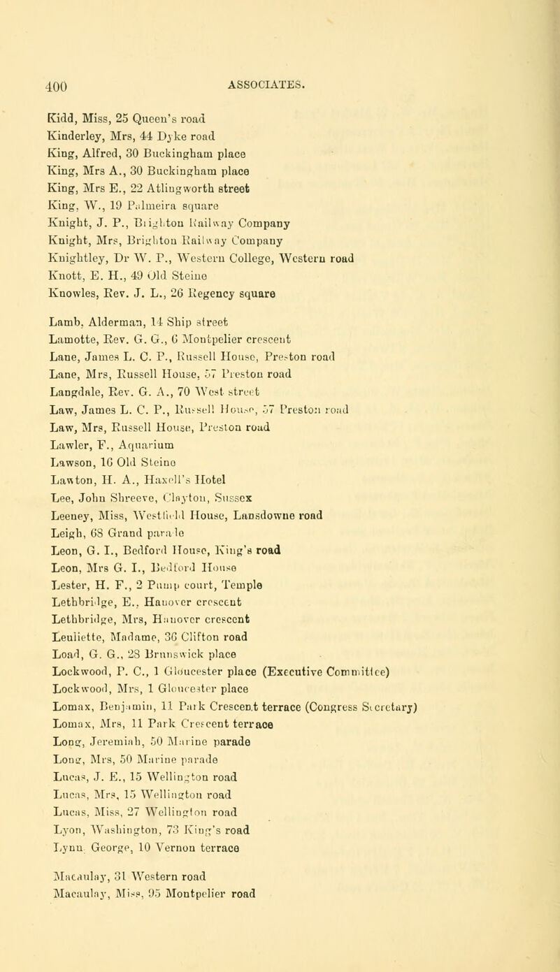 Kidd, Miss, 25 Queen's road Kinderley, Mrs, 44 Dyke road Kins', Alfred, 30 Buckingham place King, Mrs A., 30 Buckingham place King, Mrs E., 22 Atliugworth street King. W., 19 Pulrneira square Knight, J. P., BiigLtou U ail way Company Knight, Mrs, Brighton Railway Company Kuightley, Dr W. P., Western College, Western road Knott, E. H., 49 Old Steino Knowles, Eev. J. L., 26 Regency square Lamb, Alderman, 14 Ship street Lamotte, Eev. G. C, G Montpelier crescent Lane, James L. C. P., Russell House, Pre.-ton road Lane, Mrs, Eussell House, 57 Preston road Langdale, Rev. G. A., 70 West street Law, James L. C. P., Russell House, 57 Preston road Law, Mrs, Eussell House, Preston road Lawler, F., Aquarium Lawson, 10 Old Steino Lawton, H. A., Haxeli's Hotel Lee, John Shreeve, Clnytou, Sussex Leeuey, Miss, Westl'udd House, Lansdowue road Leigh, OS Grand parade Leon, G. I., Bedford House, King's road Leon, Mrs G. I., Bedford House Lester, H. F., 2 Pump court, Temple LethbrMge, E.. Hanover crescent Lethbridge, Mrs, Hauovcr crescent Leuliette, Madame, 3G Clifton road Load, G. G., 28 Brunswick place Lockwood, P. C, 1 Gloucester place (Executive Committee) Lock wood, Mrs, 1 Gloucester place Lomax, Benjamin, 11 Park Crescent terrace (Congress Sicictury) Loinax, Mrs, 11 Park Crescent terrace Long, Jereminh, 50 Marine parade Lonir, Mrs, 50 Marine parade Lucas, J. E., 15 Wellington road Lucas, Mrs, 15 Wellington road Lucas, Miss, 27 Wellington road Lyon, Washington, 73 King's road Lynn George, 10 Vernon terrace Mataulay, 31 Western road Macaulay, Miss, 95 Montpelier road