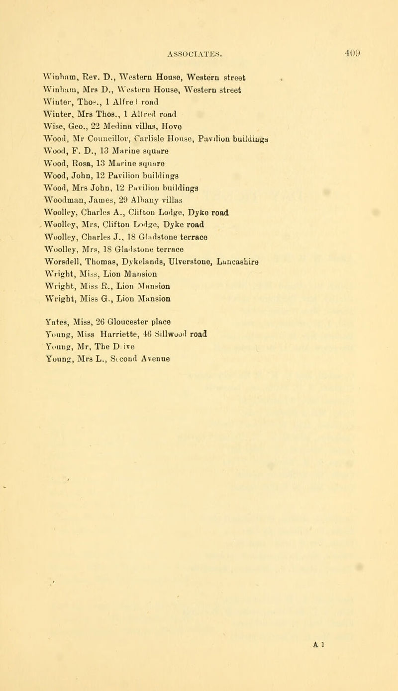 Winham, Rev. D., Western House, Western street Winhutn, Mrs D., Western House, Western street Winter, Thoj., 1 Alfrol road Winter, Mrs Thos., 1 All red road Wise, Geo., 22 Medina villas, Hove Wood, Mr Councillor, Carlisle House, Pavdion buildings Wood, F. D., 13 Marine square Wood, Rosa, 13 Murine square Wood, John, 12 Pavilion buildings Wood, Mrs John, 12 Pavilion buildings Woodman, James, 29 Albany villas Woolley, Charles A., Clifton Lodge, Dyke road Woolley, Mrs, Clifton Lodge, Dyke road Woolley, Charles J., 18 Gladstone terrace Woolley, Mrs, 18 Gladstone terrace Worsdell, Thomas, D.vkelands, Ulverstoue, Lancashire Wright, Miss, Lion Mansion Wright, Miss R., Lion Mansion Wright, Miss G., Lion Mansion Yates, Miss, 26 Gloucester place Young, Miss Harriette, 46 Sillwood road Young, Mr, The D ire Young, Mrs L., Sicoud Avenue A 1