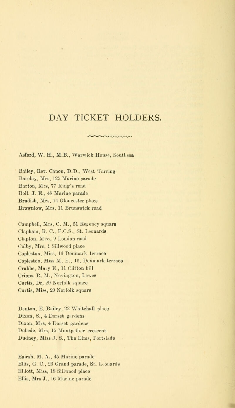 DAY TICKET HOLDERS. Asford, W. H., M.B., Warwick House, Soutlisea Bailey, Rev. Canon, D.D., West Tarring Barclay, Mrs, 125 Marine parade Barton, Mrs, 77 King's road Bell, J. E., 48 Marine parade Bradish, Mrs, 14 Gloucester place Brownlow, Mrs, 11 Brunswick road Campbell, Mrs, C. M., 51 Regency square Clapham, R. C, F.C.S., St. Leonards Clapton, Mist, 9 London road Colby, Mrs, 1 Sillwood place Copleston, Miss, 16 Denmark terrace Coplestou, Miss M. E., 16, Denmark terrace Crabbe, Mary E., 11 Clifton bill Uripps, R. M., Novington, Lewes Curtis, Dr, 29 Norfolk square Curtis, Mis-3, 29 Norfolk square Denton, E. Bailey, 22 Wbitehall place Dixon, S., 4 Dorset gurden9 Dixon, Mrs, 4 Dorset gardens Dobede, Mr3, 15 Moutpellier crescent Dudney, Miss J. S., The Elms, PortsLide Eairsh, M. A., 45 Marine parade Ellis, G. C, 23 Grand parade, St. Leonards Elliott, Miss, 18 Sillwood place Ellis, Mrs J., 16 Marine parade