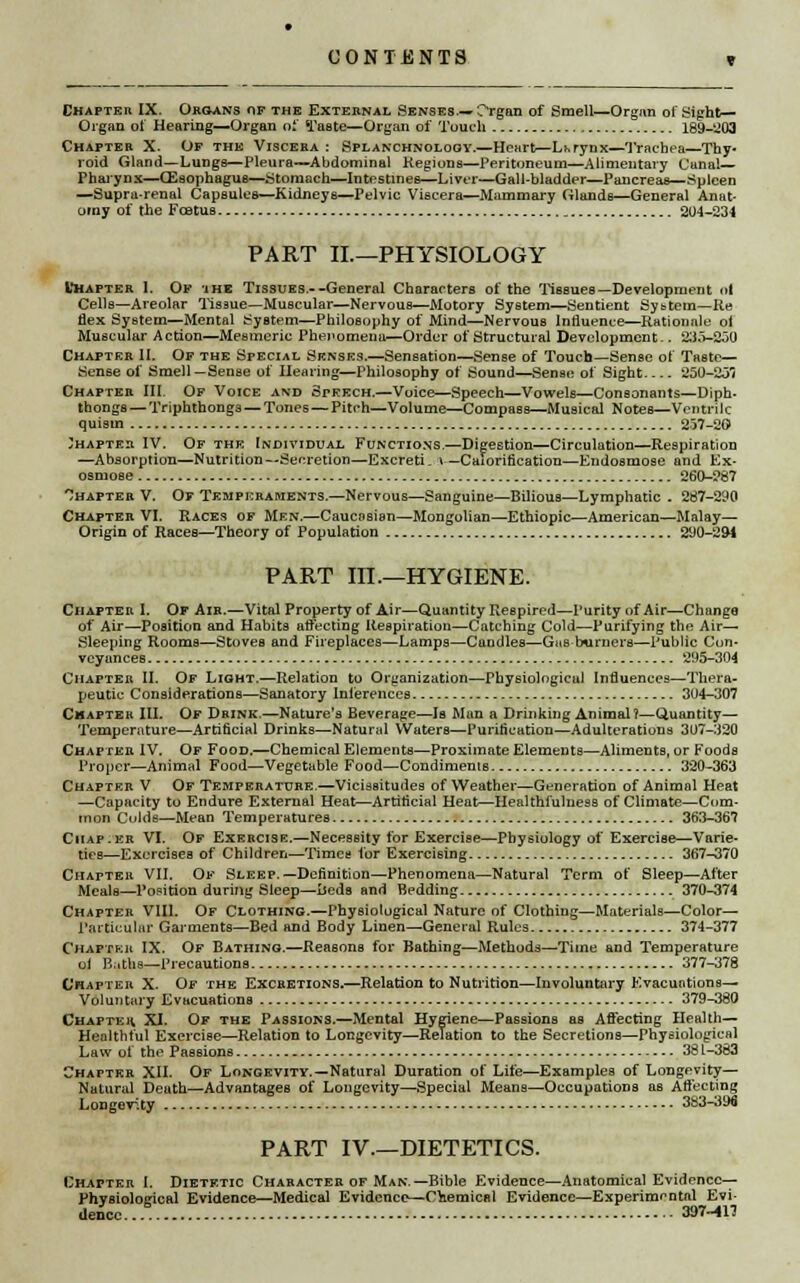 Chapter IX. Organs of the External Senses.—Organ of Smell—Organ of Sight- Organ of Hearing—Organ of Taste—Organ of Touch 189-203 Chapter X. Of the Viscera : Splanchnology.—Heart—Larynx—Trachea—Thy- roid Gland—Lungs—Pleura-—Abdominal Regions—Peritoneum—Alimentary Cunal— Pharynx—Oesophagus—Stomach—Intestines—Liver—Gall-bladder—Pancreas—Spleen —Supra-renal Capsules—Kidneys—Pelvic Viscera—Mammary Glands—General Anat- omy of the Fcetus 204-234 PART II—PHYSIOLOGY Chapter I. Of ihe Tissues.--General Characters of the Tissues—Development ot Cells—Areolar Tissue—Muscular—Nervous—Motory System—Sentient Sybtem—Re flex System—Mental System—Philosophy of Mind—Nervous Influence—Rationale oi Muscular Action—Mesmeric Phenomena—Order of Structural Development-. 235-S50 Chapter II. Of the Special Senses.—Sensation—Sense of Touch—Sense of Taste- Sense of Smell—Sense of Hearing—Philosophy of Sound—Sense of Sight 350-231 Chapter III. Of Voice and Speech.—Voice—Speech—Vowels—Consonants—Diph- thongs — Triphthongs — Tones—Pitch—Volume—Compass—Musical Notes—Ventnlc quistn 257-20 Chapter IV. Of the Individual Functions.—Digestion—Circulation—Respiration —Absorption—Nutrition—Secretion—Excreti- »—Calorification—Endosmose and Ex- osmoBe 260-287 hapter V. Of Temperaments.—Nervous—Sanguine—Bilious—Lymphatic . 267-290 Chapter VI. Races of Men.—Caucasian—Mongolian—Ethiopic—American—Malay— Origin of Races—Theory of Population 290-294 PART III.—HYGIENE. Chapter I. Of Air.—Vital Property of Air—Quantity Respired—Purity of Air—Change of Air—Position and Habits affecting Respiration—Catching Cold—Purifying the Air- Sleeping Rooms—Stoves and Fireplaces—Lamps—Caodles—Gas burners—Public Con- veyances 295-304 Chapter II. Of Light.—Relation to Organization—Physiological Influences—Thera- peutic Considerations—Sanatory Inferences 304-307 Chapter III. Of Drink.—Nature's Beverage—Is Man a Drinking Animal?—Quantity— Temperature—Artificial Drinks—Natural Waters—Purification—Adulterations 307-320 Chapter IV. Of Food.—Chemical Elements—Proximate Elements—Aliments, or Foods Proper—Animal Food—Vegetable Food—Condiments 320-363 Chapter V Of Temperature.—Vicissitudes of Weather—Generation of Animal Heat —Capacity to Endure External Heat—Artificial Heat—Healthfulness of Climate—Com- mon Culds—Mean Temperatures 363-367 Ciiap-er VI. Of Exercise.—Necessity for Exercise—Physiology of Exercise—Varie- ties—Exercises of Children—Times for Exercising 367-370 Chapter VII. Of Sleep.—Definition—Phenomena—Natural Term of Sleep—After Meals—Position during Sleep—beds and Bedding 370-374 Chapter VIII. Of Clothing.—Physiological Nature of Clothing—Materials—Color- Particular Garments—Bed and Body Linen—General Rules 374-377 Chapter IX. Of Bathing.—Reasons for Bathing—Methods—Time and Temperature ui Baths—Precautions 377-378 Chapter X. Of the Excretions.—Relation to Nutrition—Involuntary Evacuations— Voluntary Evacuations 379-380 Chapter. XI. Of the Passions.—Mental Hygiene—Passions as Affecting Health- Healthful Exercise—Relation to Longevity—Relation to the Secretions—Physiological Law of the Passions 381-383 Chapter XII. Of Longevity.—Natural Duration of Life—Examples of Longevity— Natural Death—Advantages of Longevity—Special Means—Occupations as Affecting Longevity 383-396 PART IV—DIETETICS. Chapter I. Dietetic Character of Man.—Bible Evidence—Anatomical Evidence— Phvsiolotrical Evidence—Medical Evidence—Chemical Evidence—Experimental Evi- dence... 397-JH