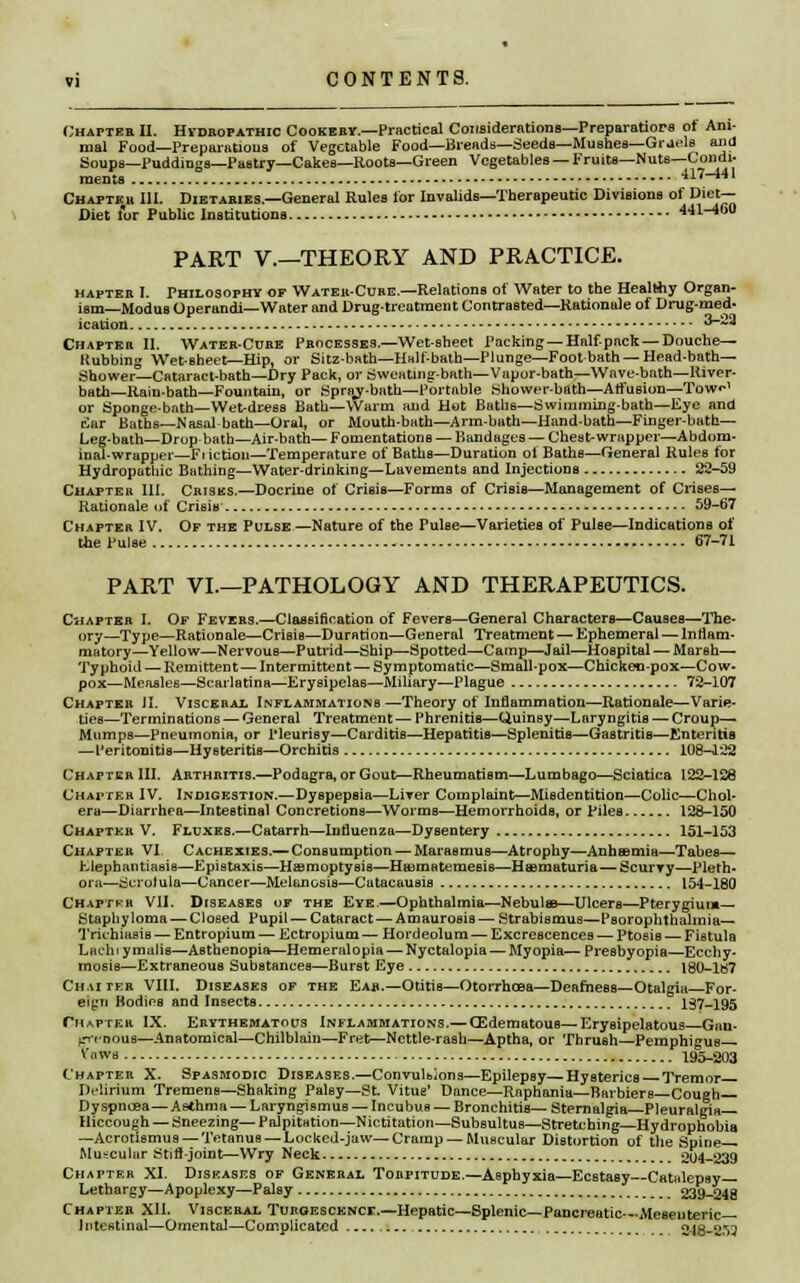 Chapter II. Hidrofathic Cookery.—Practical Considerations—Preparation ot Ani- mal Food—Preparations of Vegetable Food—Breads—Seeds—Mushes—Gruels and Soups—Puddings—Pastry—Cakes—Roots—Green Vegetables — Fruits—Nuts—Condi- ments 417-441 Chapter 111. Dietaries.—General Rules for Invalids—Therapeutic Divisions of Diet— Diet lor Public Institutions 441-460 PART V.—THEORY AND PRACTICE. hapter I. Philosophy of Wateh-Cure.—Relations of Water to the Healthy Organ- ism—Modus Operandi—Water and Drug-treatment Contrasted—Rationale of Drug-med- ication 3-~* Chapter II. Water-Core Processes.—Wet-sheet Packing —Half-pack—Douche— liubbing Wet-Bheet—Hip, or Sitz-bath—Hall-bath—Plunge—Foot bath —Head-bath— Shower—Cataract-bath—Dry Pack, or Sweating-bath—Vapor-bath—Wave-bath—River- bath—Rain-bath—Fountain, or Sprav-bath—Portable Shower-bath—Alfusion—Tow1 or Sponge-bath—Wet-dress Bath—Warm and Hot Baths—Swimming-bath—Eye and fiar Baths—Nasal bath—Oral, or Mouth-bath—Arm-bath—Hand-bath—Finger-bath— Leg-bath—Drop bath—Air-bath— Fomentations — Bandages — Chest-wrapper—Abdom- inal-wrapper—Ft iction—Temperature of Bathe—Duration of Baths—General Rules for Hydropathic Bathing—Water-drinking—Lavements and Injections 22-59 Chapter III. Crises.—Docrine of Crisis—Forms of Crisis—Management of Crises- Rationale of Crisia 59-67 Chapter IV. Of the Pulse—Nature of the Pulse—Varieties of Pulse—Indications of the Pulse 67-71 PART VI.—PATHOLOGY AND THERAPEUTICS. Chapter I. Of Fevers.—Classification of Fevers—General Characters—Causes—The- ory—Type—Rationale—Crisis—Duration—General Treatment—Ephemeral — Inflam- matory—Yellow—Nervous—Putrid—Ship—Spotted—Camp—Jail—Hospital — Marsh— Typhoid — Remittent— Intermittent— Symptomatic—Small-pox—Chicken-pox—Cow- pox—Measles—Scarlatina—Erysipelas—Miliary—Plague 72-107 Chapter JI. Visceral Inflammations—Theory of Inflammation—Rationale—Varie- ties—Terminations — General Treatment — Phrenitis—Quinsy—Laryngitis — Croup— Mumps—Pneumonia, or Pleurisy—Carditis—Hepatitis—Splenitis—Gastritis—Enteritis —Peritonitis—Hysteritis—Orchitis 108-422 Chapter III. Arthritis.—Podagra, or Gout—Rheumatism—Lumbago—Sciatica 122-128 Chapter IV. Indigestion.—Dyspepsia—Liver Complaint—Misdentition—Colic—Chol- era—Diarrhea—Intestinal Concretions—Worms—Hemorrhoids, or Piles 128-150 Chapter V. Fluxes.—Catarrh—Influenza—Dysentery 151-153 Chapter VI Cachexies.— Consumption — Marasmus—Atrophy—Anheemia—Tabes— hlephantiasia—Epistaxis—Hsmoptysis—Hffimatemesis—Haamaturia—Scurvy—Pleth- ora—Scrofula—Cancer—Melanosis—Catacauais 154-180 Chaptkb VII. Diseases of the Eve.—Ophthalmia—Nebulaa—Ulcers—Pterygium— Staphyloma — Closed Pupil — Cataract — Amaurosis—Strabismus—Psorophthalmia— Trichiasis — Entropium — Ectropium — Hordeolum — Excrescences — Ptosis — Fistula Lachiymaiis—Asthenopia—Hememlopia — Nyctalopia — Myopia—Presbyopia—Ecchy- mosis—Extraneous Substances—Burst Eye 180-187 Chatter VIII. Diseases of the Ear.—Otitis—Otorrhoaa—Deafness—Otalgia—For- eign Bodies and Insects 137-195 Cm after IX. Erythematous Inflammations.— CSdematous—Erysipelatous Gan- frff nous—Anatomical—Chilblain—Fret—Nettle-rash—Aptha, or Thrush—Pemphigus ™b 195-203 Chapter X. Spasmodic Diseases.—Convulbions—Epilepsy—Hysterics Tremor D.'lirium Tremens—Shaking Palsy—St. Vitus' Dance—Raphania—Barbiers— Cough— Dyspnoea—Asthma — Laryngismus — Incubus — Bronchitis— Sternalgia—Pleural gi a— Hiccough — Sneezing—Palpitation—Nictitation—Subsultus—Stretching—Hydrophobia —Acrotismus — Tetanus — Locked-jaw—Cramp —Muscular Distortion of the Spine— Muscular Stift-joint—Wry Neck 204-239 Chapter XI. Diseases of General Torpitude.—Asphyxia—Ecstasy Catalepsy- Lethargy—Apoplexy—Palsy 239-248 Chapter XII. Visceral Turgescencf.—Hepatic—Splenic— Pancreatic—Meseuteric— Intestinal—Omental—Complicated 2-18-2.)3