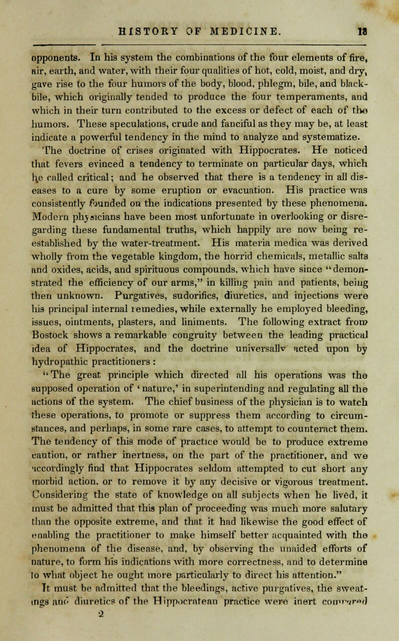 opponents. In his system the combinations of the four elements of fire, nir, earth, and water, with their four qualities of hot, cold, moist, and dry, gave rise fo the four humors of the body, blood, phlegm, bile, and black- bile, which originally tended to produce the four temperaments, and which in their turn contributed to the excess or defect of each of the humors. These speculations, crude and fanciful as they may be, at least indicate a powerful tendency in the mind to analyze and systematize. The doctrine of crises originated with Hippocrates. He noticed that fevers evinced a tendency to terminate on particular days, which h.e called critical; and he observed that there is a tendency in all dis- eases to a cure by some eruption or evacuation. His practice was consistently founded on the indications presented by these phenomena. Modern phjsicians have been most unfortunate in overlooking or disre- garding these fundamental truths, which happily are now being re- established by the water-treatment. His materia medica was derived wholly from the vegetable kingdom, the horrid chemicals, metallic salts and oxides, acids, and spirituous compounds, which have since  demon- strated the efficiency of our arms, in killing pain and patients, being then unknown. Purgatives, sudorifics, diuretics, and injections were his principal internal lemedies, while externally he employed bleeding, issues, ointments, plasters, and liniments. The following extract from Bostock shows a remarkable congruity between the leading practical idea of Hippocrates, and the doctrine universallv acted upon by hydropathic practitioners: The great principle which directed all his operations was the supposed operation of ' nature,' in superintending and regulating all the actions of the system. The chief business of the physician is to watch these operations, to promote or suppress them according to circum- stances, and perhaps, in some rare cases, to attempt to counteract them. The tendency of this mode of practice would be to produce extreme caution, or rather inertness, on the part of the practitioner, and we •iccordingly find that Hippocrates seldom attempted to cut short any morbid action, or to remove it by any decisive or vigorous treatment. Considering the state of knowledge on all subjects when he lived, it must be admitted that this plan of proceeding was much more salutary than the opposite extreme, and that it had likewise the good effect of enabling the practitioner to make himself better acquainted with the phenomena of the disease, and, by observing the unaided efforts of nature, to form his indications with more correctness, and to determine to what object he ought more particularly to direct his attention. It must be admitted that the bleedings, active purgatives, the sweat- ings am* diuretics of the Hippocrntean practice were inert conr»ir»d ■2