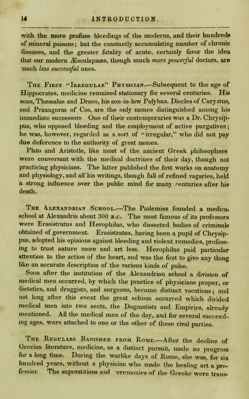 with the more profuse bleedings of the moderns, and their hundreds Df mineral poisons; but the constantly accumulating number of chronic diseases, and the greater fatality of acute, certainly favor the idea that our modern jEsculapians, though much more powerful doctors, are iiuch less successful ones. The First Irregular Physician.—Subsequent to the age of Hippocrates, medicine remained stationary for several centuries. His sons, Thessalus and Draco, his son-in-law Polybus, Diodes of Carystus, and Praxagoras of Cos, are the only names distinguished among his immediate successors One of their contemporaries was a Dr. Chrysip- pus, who opposed bleeding and the employment of active purgatives; he was, however, regarded as a sort of irregular, who did not pay due deference to the authority of great names. Plato and Aristotle, like most of the ancient Greek philosophers were conversant with the medical doctrines of their day, though not practicing physicians. The latter published the first works on anatomy and physiology, and all'his writings, though full of refined vagaries, held a strong influence over the public mind for many centuries after his death. The Alexandrian School.—The Ptolemies founded a medicai school at Alexandria about 300 b.c The most famous of its professors were Erasistratus and Herophilus, who dissected bodies of criminals obtained of government. Erasistratus, having been a pupil of Chrysip- pus, adopted his opinions against bleeding and violent remedies, profess- ing to trust nature more and art less. Herophilus paid particular attention to the action of the heart, and was the first to give any thing like an accurate description of the various kinds of pulse. Soon after the institution of the Alexandrian school a division of medical men occurred, by which the practice of physicians proper, or dietetics, and druggists, and surgeons, became distinct vocations; and not long after this event the great schism occurred which divided medical men into two sects, the Dogmatists and Empirics, already mentioned. All the medical men of the day, and for several succeed- ing ages, were attached to one or the other of these rival parties. The Regulars Banished from Rome.—After the decline of Grecian literature, medicine, as a distinct pursuit, made no progress for a long time. During the warlike days of Rome, she was, for six hundred years, without a physician who made the healing art a pro- fession The superstitions and eremonies of Ihe Greeks were trans-