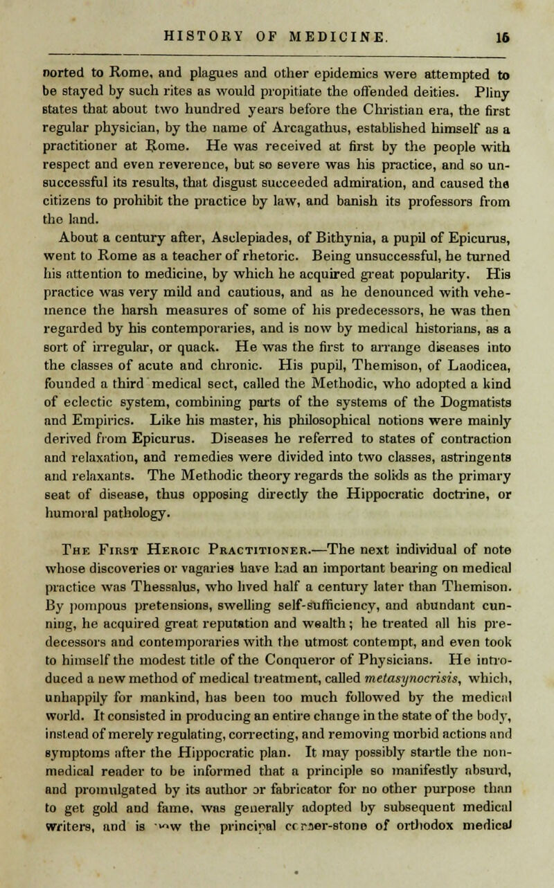 norted to Rome, and plagues and other epidemics were attempted to be stayed by such rites as would propitiate the offended deities. Pliny states that about two hundred years before the Christian era, the first regular physician, by the name of Arcagathus, established himself as a practitioner at Rome. He was received at first by the people with respect and even reverence, but so severe was his practice, and so un- successful its results, that disgust succeeded admiration, and caused the citizens to prohibit the practice by law, and banish its professors from the land. About a century after, Asclepiades, of Bithynia, a pupil of Epicurus, went to Rome as a teacher of rhetoric. Being unsuccessful, he turned his attention to medicine, by which he acquired great popularity. His practice was very mild and cautious, and as he denounced with vehe- mence the harsh measures of some of his predecessors, he was then regarded by his contemporaries, and is now by medical historians, as a sort of irregular, or quack. He was the first to arrange diseases into the classes of acute and chronic. His pupil, Themison, of Laodicea, founded a third medical sect, called the Methodic, who adopted a kind of eclectic system, combining parts of the systems of the Dogmatists and Empirics. Like his master, his philosophical notions were mainly derived from Epicurus. Diseases he referred to states of contraction and relaxation, and remedies were divided into two classes, astringents and relaxants. The Methodic theory regards the solids as the primary seat of disease, thus opposing directly the Hippocratic doctrine, or humoral pathology. The First Heroic Practitioner.—The next individual of note whose discoveries or vagaries have had an important bearing on medical practice was Thessalus, who lived half a century later than Themison. By pompous pretensions, swelling self-sufficiency, and abundant cun- ning, he acquired great reputation and wealth; he treated all his pre- decessors and contemporaries with the utmost contempt, and even took to himself the modest title of the Conqueror of Physicians. He intro- duced a new method of medical treatment, called metasynocrisis, which, unhappily for mankind, has been too much followed by the mediciil world. It consisted in producing an entire change in the state of the body, instead of merely regulating, correcting, and removing morbid actions and symptoms after the Hippocratic plan. It may possibly startle the non- medical reader to be informed that a principle so manifestly absurd, Rnd promulgated by its author or fabricator for no other purpose than to get gold and fame, was generally adopted by subsequent medical writers, and is ^w the principal crrser-stone of orthodox medical