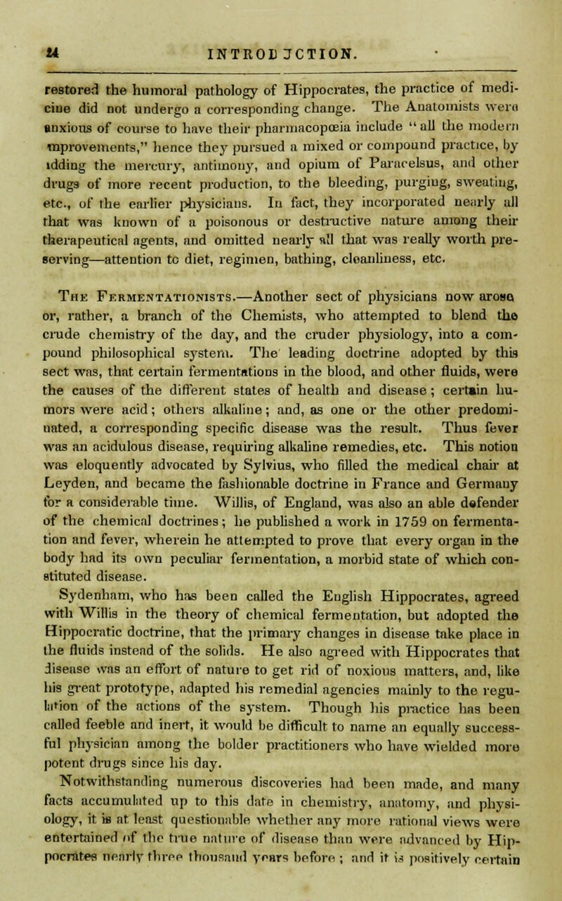 restored the humoral pathology of Hippocrates, the practice of medi- cine did not undergo a corresponding change. The Anatomists wern anxious of course to have their pharmacopoeia include  all the modem mprovements, hence they pursued a mixed or compound practice, by idding the mercury, antimony, and opium of Paracelsus, and other drugs of more recent production, to the bleeding, purging, sweating, etc., of the earlier physicians. In fact, they incorporated nearly all that was known of a poisonous or destructive nature among their therapeutical agents, and omitted nearly »!1 that was really worth pre- serving—attention tc diet, regimen, bathing, cleanliness, etc. The Fermentationists.—Another sect of physicians now aroBQ or, rather, a branch of the Chemists, who attempted to blend the crude chemistry of the day, and the cruder physiology, into a com- pound philosophical system. The leading doctrine adopted by this sect was, that certain fermentations in the blood, and other fluids, were the causes of the different states of health and disease; certain hu- mors were acid; others alkaline; and, as one or the other predomi- nated, a corresponding specific disease was the result. Thus fever was an acidulous disease, requiring alkaline remedies, etc. This notion was eloquently advocated by Sylvius, who filled the medical chair at Leyden, and became the fashionable doctrine in France and Germany for a considerable time. Willis, of England, was also an able defender of the chemical doctrines; he published a work in 1759 on fermenta- tion and fever, wherein he attempted to prove that every organ in the body had its own peculiar fermentation, a morbid state of which con- stituted disease. Sydenham, who has been called the English Hippocrates, agreed with Willis in the theory of chemical fermentation, but adopted the Hippocratic doctrine, that the primary changes in disease take place in the fluids instead of the solids. He also agreed with Hippocrates that disease was an effort of nature to get rid of noxious matters, and, like his great prototype, adapted his remedial agencies mainly to the regu- lation of the actions of the system. Though his practice has been called feeble and inert, it would be difficult to name an equally success- ful physician among the bolder practitioners who have wielded more potent drugs since his day. Notwithstanding numerous discoveries had been made, and many facts accumulated up to this date in chemistry, anatomy, and physi- ology, it is at least questionable whether any more rational views were entertained of the true nature of disease than were advanced by Hip- pocrates nearly three thousand years before ; and it i.s positively certain