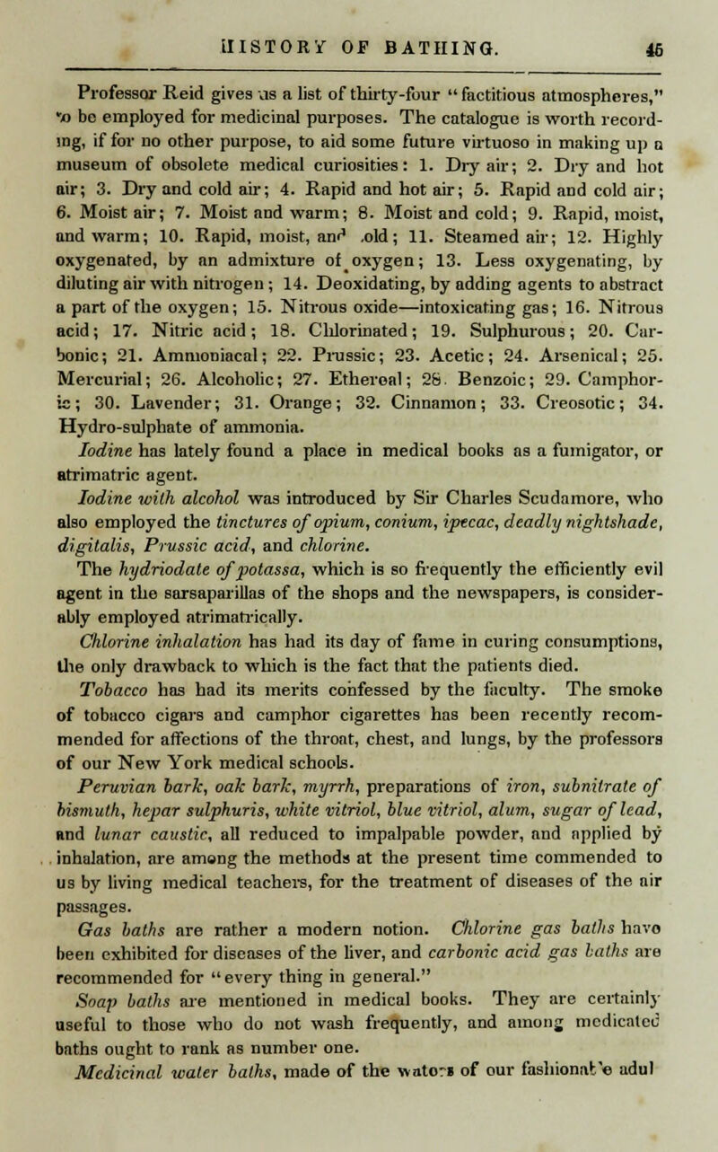 Professor Reid gives us a list of thirty-four  factitious atmospheres, *o be employed for medicinal purposes. The catalogue is worth record- ing, if for no other purpose, to aid some future virtuoso in making up a museum of obsolete medical curiosities: 1. Dry air; 2. Dry and hot air; 3. Dry and cold air; 4. Rapid and hot air; 5. Rapid and cold air; 6. Moist air; 7. Moist and warm; 8. Moist and cold; 9. Rapid, moist, and warm; 10. Rapid, moist, aw4 .old; 11. Steamed air; 12. Highly oxygenated, by an admixture of oxygen; 13. Less oxygenating, by diluting air with nitrogen ; 14. Deoxidating, by adding agents to abstract apart of the oxygen; 15. Nitrous oxide—intoxicating gas; 16. Nitrous acid; 17. Nitric acid; 18. Chlorinated; 19. Sulphurous; 20. Car- bonic; 21. Ammoniacal; 22. Prussic; 23. Acetic; 24. Arsenical; 25. Mercurial; 26. Alcoholic; 27. Ethereal; 28 Benzoic; 29. Camphor- ic; 30. Lavender; 31. Orange; 32. Cinnamon; 33. Creosotic; 34. Hydro-sulphate of ammonia. Iodine has lately found a place in medical books as a fumigator, or atrimatric agent. Iodine with alcohol was introduced by Sir Charles Scudamore, who also employed the tinctures of opium, conium, ipecac, deadly nightshade, digitalis, Prussic acid, and chlorine. The hydriodate of potassa, which is so frequently the efficiently evil agent in the sarsaparillas of the shops and the newspapers, is consider- ably employed atrimatrically. Chlorine inhalation has had its day of fame in curing consumptions, the only drawback to which is the fact that the patients died. Tobacco has had its merits confessed by the faculty. The smoke of tobacco cigars and camphor cigarettes has been recently recom- mended for affections of the throat, chest, and lungs, by the professors of our New York medical schools. Peruvian hark, oak bark, myrrh, preparations of iron, subnitrate of bismuth, hepar sulphuris, white vitriol, blue vitriol, alum, sugar of lead, and lunar caustic, all reduced to impalpable powder, and applied by inhalation, are among the methods at the present time commended to us by living medical teachers, for the treatment of diseases of the air passages. Gas baths are rather a modern notion. Chlorine gas baths havo been exhibited for diseases of the liver, and carbonic acid gas baths are recommended for every thing in general. Soap baths are mentioned in medical books. They are certainly useful to those who do not wash frequently, and among medicalec baths ought to rank as number one. Medicinal water baths, made of the wato?» of our fashionat'e adul