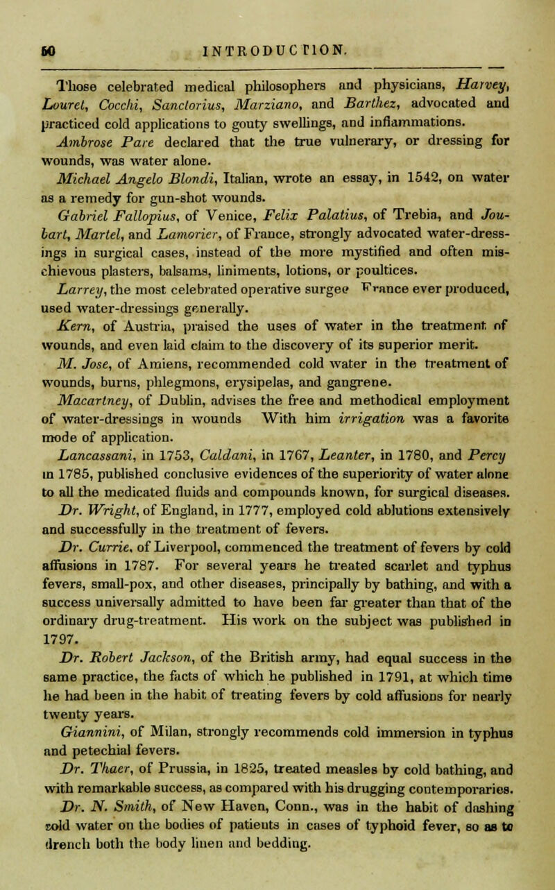 INTRODUC HON. Those celebrated medical philosophers and physicians, Harvey, Louret, Cocchi, Sanclorius, Marziano, and Barlhez, advocated and practiced cold applications to gouty swellings, and inflammations. Ambrose Pare declared that the true vulnerary, or dressing for wounds, was water alone. Michael Angela Blondi, Italian, wrote an essay, in 1542, on water as a remedy for gun-shot wounds. Gabriel Fallopius, of Venice, Felix Palatius, of Trebia, and Jou- lart, Mattel, and Lamorier, of France, strongly advocated water-dress- ings in surgical cases, instead of the more mystified and often mis- chievous plasters, balsams, liniments, lotions, or poultices. Larrey, the most celebrated operative surgee France ever produced, used water-dressings generally. Kern, of Austria, praised the uses of water in the treatment of wounds, and even laid claim to the discovery of its superior merit. M. Jose, of Amiens, recommended cold water in the treatment of wounds, burns, phlegmons, erysipelas, and gangrene. Macartney, of Dublin, advises the free and methodical employment of water-dressings in wounds With him irrigation was a favorite mode of application. Lancassani, in 1753, Caldani, in 1767, Leanter, in 1780, and Percy in 1785, published conclusive evidences of the superiority of water alone to all the medicated fluids and compounds known, for surgical diseases. Dr. Wright, of England, in 1777, employed cold ablutions extensively and successfully in the treatment of fevers. Dr. Currie, of Liverpool, commenced the treatment of fevers by cold affusions in 1787. For several years he treated scarlet and typhus fevers, small-pox, and other diseases, principally by bathing, and with a success universally admitted to have been far greater than that of the ordinary drug-treatment. His work on the subject was published in 1797. Dr. Robert Jackson, of the British army, had equal success in the same practice, the facts of which he published in 1791, at which time he had been in the habit of treating fevers by cold affusions for nearly twenty years. Giannini, of Milan, strongly recommends cold immersion in typhus and petechial fevers. Dr. Thaer, of Prussia, in 1825, treated measles by cold bathing, and with remarkable success, as compared with his drugging contemporaries. Dr. N. Smith, of New Haven, Conn., was in the habit of dashing sold water on the bodies of patients in cases of typhoid fever, so as to drench both the body linen and bedding.