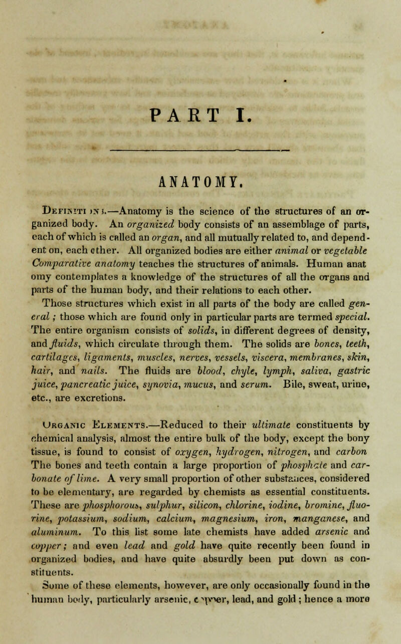 ANATOMY. Defimti >ni.—Anatomy is the science of the structures of an or- ganized body. An organized body consists of an assemblage of parts, each of which is called an organ, and all mutually related to, and depend- ent on, each other. All organized bodies are either animal or vegetable Comparative anatomy teaches the structures of animals. Human anat omy contemplates a knowledge of the structures of all the organs and parts of the human body, and their relations to each other. Those structures which exist in all parts of the body are called gen- eral ; those which are found only in particular parts are termed special. The entire organism consists of solids, in different degrees of density, and fluids, which circulate through them. The solids are bones, teeth, cartilages, ligaments, muscles, nerves, vessels, viscera, membranes, skin, hair, and nails. The fluids are blood, chyle, lymph, saliva, gastric juice, pancreatic juice, synovia, mucus, and serum. Bile, sweat, urine, etc., are excretions. Urganic Elements.—Reduced to their ultimate constituents by nhemical analysis, almost the entire bulk of the body, except the bony tissue, is found to consist of oxygen, hydrogen, nitrogen, and carbon The bones and teeth contain a large proportion of phosphate and car- bonate of lime. A very small proportion of other substances, considered to be elementary, are regarded by chemists as essential constituents. These are phosphorous, sulphur, silicon, chlorine, iodine, bromine, fluo- rine, potassium, sodium, calcium, magnesium, iron, manganese, and aluminum. To this list some late chemists have added arsenic and co'ppcr; and even lead and gold have quite recently been found in organized bodies, and have quite absurdly been put down as con- stituents. Some of these elements, however, are only occasionally found in the human body, particularly arsenic, crew, lead, and gold ; hence a more
