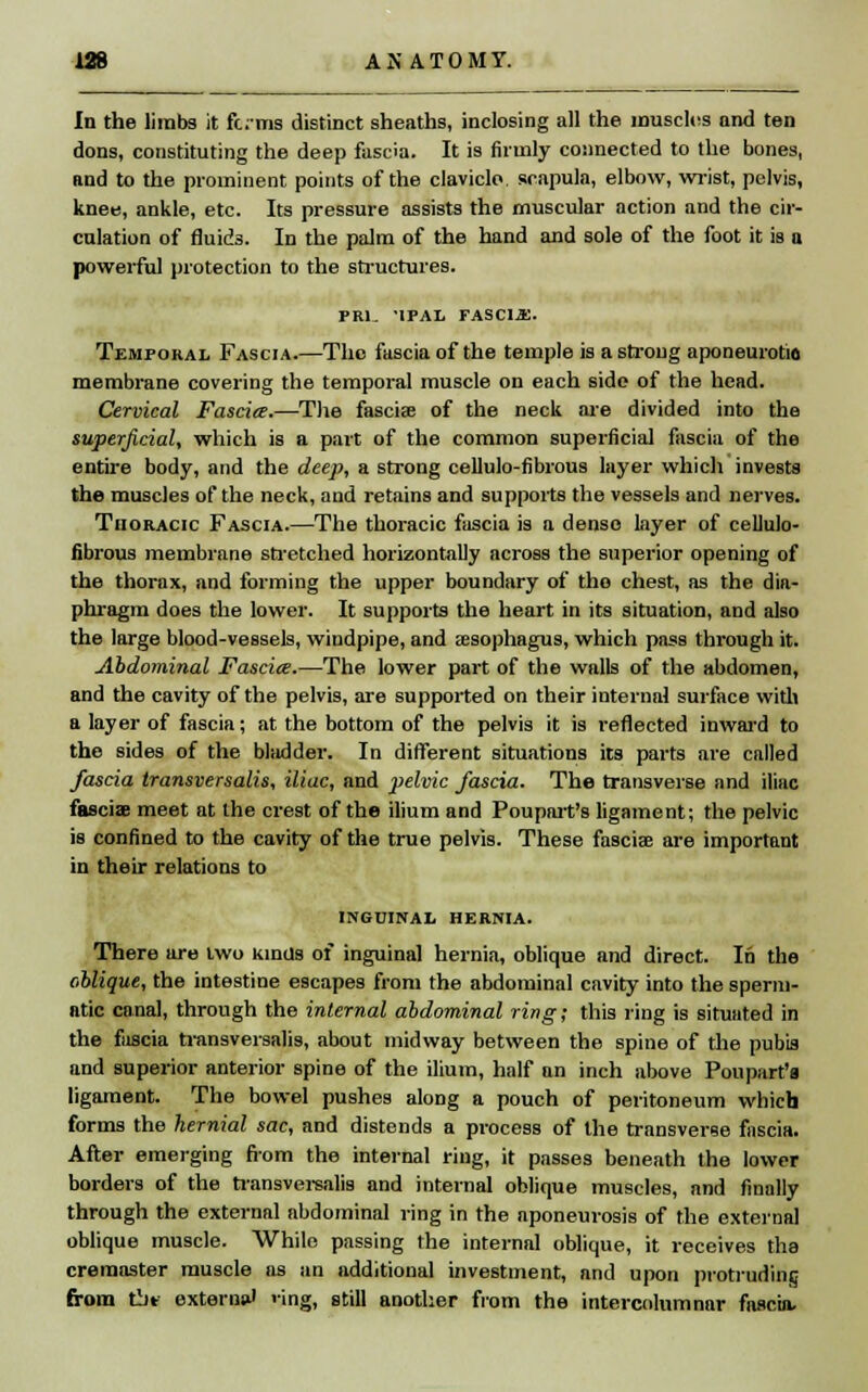 In the limbs it forms distinct sheaths, inclosing all the muscles and ten dons, constituting the deep fascia. It is firmly connected to the bones, and to the prominent points of the clavicle, scapula, elbow, wrist, pelvis, knee, ankle, etc. Its pressure assists the muscular action and the cir- culation of fluids. In the palm of the hand and sole of the foot it is a powerful protection to the structures. FRl- '1PAL TASC1M. Temporal Fascia.—The fascia of the temple is a strong aponeurotic membrane covering the temporal muscle on each side of the head. Cervical Fascia.—The fascia? of the neck are divided into the superficial, which is a part of the common superficial fascia of the entire body, and the deep, a strong cellulo-fibrous layer which invests the muscles of the neck, and retains and supports the vessels and nerves. Thoracic Fascia.—The thoracic fascia is a dense layer of cellulo- fibrous membrane stretched horizontally across the superior opening of the thorax, and forming the upper boundary of the chest, as the dia- phragm does the lower. It supports the heart in its situation, and also the large blood-vessels, windpipe, and esophagus, which pass through it. Abdominal Fascia.—The lower part of the walls of the abdomen, and the cavity of the pelvis, are supported on their internal surface with a layer of fascia; at the bottom of the pelvis it is reflected inward to the sides of the bladder. In different situations its parts are called fascia transversalis, iliac, and pelvic fascia. The transverse and iliac fasciae meet at the crest of the ilium and Poupart's ligament; the pelvic is confined to the cavity of the true pelvis. These fasciae are important in their relations to inguinal hernia. There are two Kinds of inguinal hernia, oblique and direct. In the oblique, the intestine escapes from the abdominal cavity into the sperm- atic canal, through the internal abdominal ring; this ring is situated in the fascia transversalis, about midway between the spine of the pubis and superior anterior spine of the ilium, half an inch above Poupart'a ligament. The bowel pushes along a pouch of peritoneum which forms the hernial sac, and distends a process of the transverse fascia. After emerging from the internal ring, it passes beneath the lower borders of the transversalis and internal oblique muscles, and finally through the external abdominal ring in the aponeurosis of the external oblique muscle. While passing the internal oblique, it receives the cremaster muscle as an additional investment, and upon protruding from tbt extern*' <ing, still another from the intercolumnar fascia-
