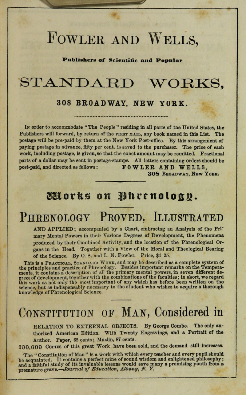 Fowler and Wells, Publishers of Scientific and Popular STAJSTD^RI) WORKS, 308 BROADWAY, NEW YORK. In order to accommodate The People residing in all parts of the United States, the Publishers will forward, by return of the first mail, any book named in this List The postage will be pre-paid by them at the New York Post-office. By this arrangement of paying postage in advance, fifty per cent, is saved to the purchaser. The price of each work, including postage, is given, so that the exact amount may be remitted. Fractional parts of a dollar may be sent in postage-stamps. All letters containing orders should be post-paid, and directed as follows: FOWLER AND WELLS, 308 Broadway, New York. WLovkti on lanrcnolose. Phrenology Proved, Illustrated AND APPLIED; accompanied by a Chart, embracing an Analysis of the Pri' mary Mental Powers in their Various Degrees of Development, the Phenomena produced by their Combined Activity, and the location of the Phrenological Or- gans in the Head. Together with a View of the Moral and Theological Bearing of the Science. By O. 8. and L. N. Fowler. Price, $1 25. This is a Practical, Standard Work, and may be described as a complete system of the principles and practice of Phrenology. Besides important remarks on the Tempera- ments, it contains a description of all the primary mental powers, in seven different de- grees of development, together with the combinations of the faculties; in short, we regard this work as not only the most important of any which has before been written on the science, but as Indispensably necessary to the student who wishes to acquire a thorough knowledge of Phrenological Science. Constitution of Man, Considered in RELATION TO EXTERNAL OBJECTS. By George Combe. The only au- thorized American Edition. With Twenty Engravings, aBd a Portrait of the Author. Paper, 62 cents; Mnelln, 87 cents. 300 000 Copies of this great Work have been sold, and the demand still Increases. The  Constitution of Man  is a work with which every teacher and every pupil should be acquainted. It contains a perfect mine of sound wisdom and enlightened philosophy; and a faithful study of Its Invaluable lessons would save many a promising yonth from a premature grave Journal of Education, Albany, JV: T.