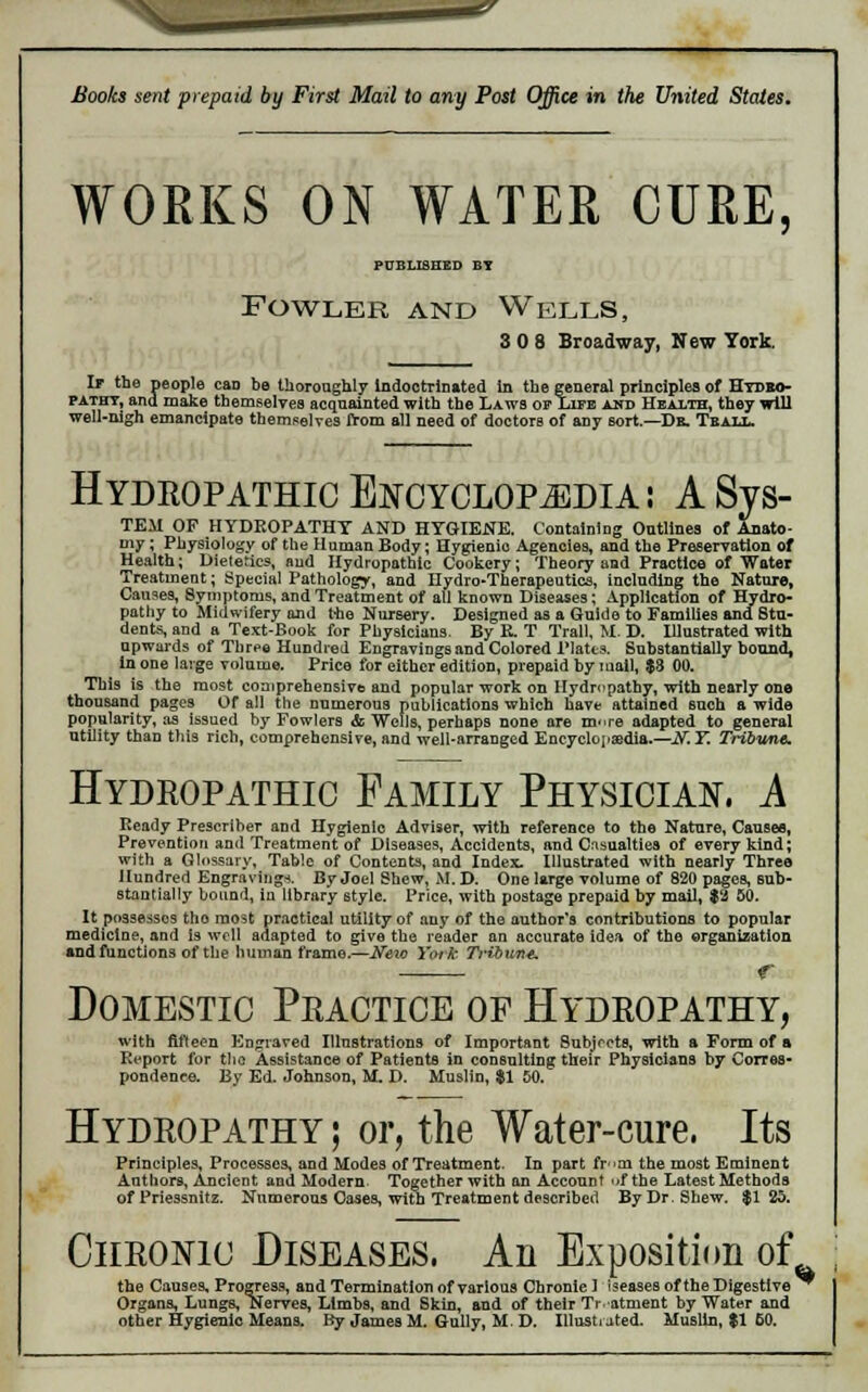 WORKS ON WATER CURE, PUBLISHED BT Fowler and Wells, 3 0 8 Broadway, New York. If the people can be thoroughly Indoctrinated in the general principles of Hydro- pathy, and make themselves acquainted with the Laws ov Life and Health, they will well-nigh emancipate themselves from all need of doctors of any sort.—De. Teall. Hydropathic Encyclopedia: A Sys- TEAI OP HYDROPATHY AND HYGIENE. Containing Outlines of Anato- my ; Physiology of the Human Body; Hygieuio Agencies, and the Preservation of Health; Dietetics, and Hydropathic Cookery; Theory and Practice of Water Treatment; Special Pathology, and Hydro-Therapeutics, including the Nature, Causes, Symptoms, and Treatment of all known Diseases; Application of Hydro- pathy to Midwifery and t-ho Nursery. Designed as a Guide to Families and Stu- dents, and a Text-Book for Physicians. By E. T Trail, M. D. Illustrated with upwards of Three Hundred Engravings and Colored Plates. Substantially bound, in one large volume. Price for either edition, prepaid by mail, $8 00. This is the most comprehensive and popular work on Hydropathy, with nearly one thousand pages Of all the numerous publications which have attained such a wide popularity, as issued by Fowlers & Wells, perhaps none are m'.re adapted to general utility than this rich, comprehensive, and well-arranged Encyclopaedia.—If. T. Tribune. Hydropathic Family Physician, A Ready Prescriber and Hygienic Adviser, with reference to the Nature, Causes, Prevention and Treatment of Diseases, Accidents, and. Casualties of every kind; with a Glossary, Table of Contents, and Index. Illustrated with nearly Three Hundred Engraving*. By Joel Shew, M. D. One large volume of 820 pages, sub- stantially bound, in library style. Price, with postage prepaid by mail, $2 50. It possesses tho most practical utility of any of the author's contributions to popular medicine, and is well adapted to give the reader an accurate idea of the organization and functions of the human frame,—Neio York Tribune, r Domestic Practice op Hydropathy, with fifteen Engraved Illustrations of Important Subjects, with a Form of a Report for tlio Assistance of Patients in consulting their Physicians by Corres- pondence. By Ed. Johnson, M. D. Muslin, $1 50. Hydropathy ; or, the Water-cure, Its Principles, Processes, and Modes of Treatment. In part fr>m the most Eminent Authors, Ancient and Modern. Together with an Account of the Latest Methods of Priessnitz. Numerous Cases, with Treatment described By Dr. Shew. $1 25. Chronic Diseases. An Exposition of the Causes, Progress, and Termination of various Chronie 1 iseases of the Digestive ^ Organs, Lungs, Nerves, Limbs, and Skin, and of their Treatment by Water and other Hygienic Means. By James M. Gully, M. D. Illustrated. Muslin, $1 50.