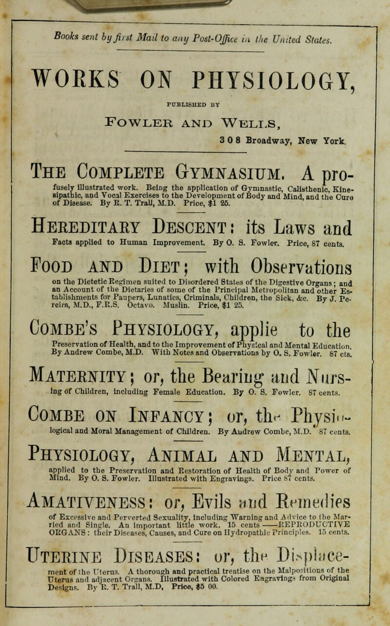 WORKS ON PHYSIOLOGY, PUBLISHED BY Fowler and Wells, 3 0 8 Broadway, New York. The Complete Gymnasium. A pro- fusely illustrated work. Being the application of Gymnastic, Calisthenic, Eine- sipatbic, and Vocal Exercises to the Development of Body and Mind, and the Cure of Disease. By E. T. Trail, M.D. Price, $1 26. Hereditary Descent : its Laws and Facts applied to Human Improvement. By 0. S. Fowler. Price, 87 cents. Food and Diet; with Observations on the Dietetic Regimen suited to Disordered States of the Digestive Organs; and an Account of the Dietaries of some of the Principal Metropolitan and other Es- tahlishruents for Paupers, Lunatics, Criminals, Children, the Sick, &c. By J Pe- reira, M.D., F.R.S. Octavo. Muslin. Price, $1 25. Combe's Physiology, applie to the Preservation of Health, and to the Improvement of Physical and Mental Education By Andrew Combe, M.D. With Notes and Observations by 0. S. Fowler. 87 cts. Maternity ; or, the Bearing and Nurs- ing of Children, including Female Education. By 0. 8. Fowler. 87 cents. Combe on Infancy; or, thr Physi«>- logical and Moral Management of Children. By Audrew Combe, M.D. 87 cents. Physiology, Animal and Mental, applied to the Preservation and Restoration of Health of Body and Power of Mind. By 0. S. Fowler. Illustrated with Engravings. Price S7 cents. Amativeness: or, Evils and Knmedies of Excessive and Perverted Sexuality, including Warning and Advice to (he Mar- ried and Single. An important little work. 15 cents REPRODUCTIVE ORGANS : their Diseases, Causes, and Cure on Hydropathic Principles. IB cents. Uterine Diseases: or, th- Displace- ment of the Uferns. A thorough and practical treatise on the Malpositions of the Uterus ami adjacent Orjrans. Illustrated with Colored Engravings from Original Designs. Bv K. T. Trail, M.D, Price, $5 00.